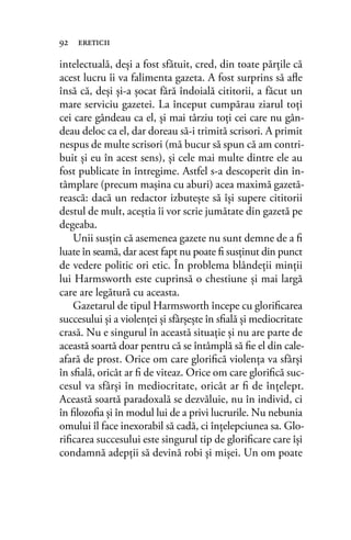 intelectuală, deşi a fost sfătuit, cred, din toate părţile că
acest lucru îi va falimenta gazeta. A fost surprins să aﬂe
însă că, deşi şi-a şocat fără îndoială cititorii, a făcut un
mare serviciu gazetei. La început cumpărau ziarul toţi
cei care gândeau ca el, şi mai târziu toţi cei care nu gân-
deau deloc ca el, dar doreau să-i trimită scrisori. A primit
nespus de multe scrisori (mă bucur să spun că am contri-
buit şi eu în acest sens), şi cele mai multe dintre ele au
fost publicate în întregime. Astfel s-a descoperit din în-
tâmplare (precum maşina cu aburi) acea maximă gazetă-
rească: dacă un redactor izbuteşte să îşi supere cititorii
destul de mult, aceştia îi vor scrie jumătate din gazetă pe
degeaba.
Unii susţin că asemenea gazete nu sunt demne de a ﬁ
luate în seamă, dar acest fapt nu poate ﬁ susţinut din punct
de vedere politic ori etic. În problema blândeţii minţii
lui Harmsworth este cuprinsă o chestiune şi mai largă
care are legătură cu aceasta.
Gazetarul de tipul Harmsworth începe cu gloriﬁcarea
succesului şi a violenţei şi sfârşeşte în sﬁală şi mediocritate
crasă. Nu e singurul în această situaţie şi nu are parte de
această soartă doar pentru că se întâmplă să ﬁe el din cale-
afară de prost. Orice om care gloriﬁcă violenţa va sfârşi
în sﬁală, oricât ar ﬁ de viteaz. Orice om care gloriﬁcă suc-
cesul va sfârşi în mediocritate, oricât ar ﬁ de înţelept.
Această soartă paradoxală se dezvăluie, nu în individ, ci
în ﬁlozoﬁa şi în modul lui de a privi lucrurile. Nu nebunia
omului îl face inexorabil să cadă, ci înţelepciunea sa. Glo-
riﬁcarea succesului este singurul tip de gloriﬁcare care îşi
condamnă adepţii să devină robi şi mişei. Un om poate
92 ereticii
 