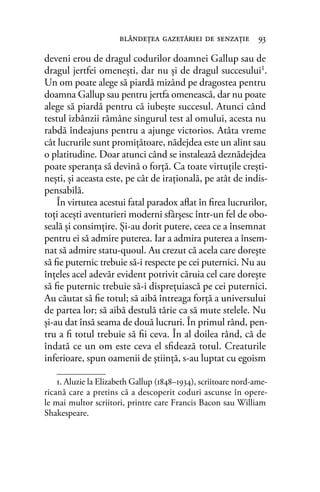 deveni erou de dragul codurilor doamnei Gallup sau de
dragul jertfei omeneşti, dar nu şi de dragul succesului1.
Un om poate alege să piardă mizând pe dragostea pentru
doamna Gallup sau pentru jertfa omenească, dar nu poate
alege să piardă pentru că iubeşte succesul. Atunci când
testul izbânzii rămâne singurul test al omului, acesta nu
rabdă îndeajuns pentru a ajunge victorios. Atâta vreme
cât lucrurile sunt promiţătoare, nădejdea este un alint sau
o platitudine. Doar atunci când se instalează deznădejdea
poate speranţa să devină o forţă. Ca toate virtuţile creşti-
neşti, şi aceasta este, pe cât de iraţională, pe atât de indis-
pensabilă.
În virtutea acestui fatal paradox aﬂat în ﬁrea lucrurilor,
toţi aceşti aventurieri moderni sfârşesc într-un fel de obo-
seală şi consimţire. Şi-au dorit putere, ceea ce a însemnat
pentru ei să admire puterea. Iar a admira puterea a însem-
nat să admire statu-quoul. Au crezut că acela care doreşte
să ﬁe puternic trebuie să-i respecte pe cei puternici. Nu au
înţeles acel adevăr evident potrivit căruia cel care doreşte
să ﬁe puternic trebuie să-i dispreţuiască pe cei puternici.
Au căutat să ﬁe totul; să aibă întreaga forţă a universului
de partea lor; să aibă destulă tărie ca să mute stelele. Nu
şi-au dat însă seama de două lucruri. În primul rând, pen-
tru a ﬁ totul trebuie să ﬁi ceva. În al doilea rând, că de
îndată ce un om este ceva el sﬁdează totul. Creaturile
inferioare, spun oamenii de ştiinţă, s-au luptat cu egoism
blândeţea gazetăriei de senzaţie 93
1. Aluzie la Elizabeth Gallup (1848–1934), scriitoare nord-ame-
ricană care a pretins că a descoperit coduri ascunse în opere-
le mai multor scriitori, printre care Francis Bacon sau William
Shakespeare.
 
