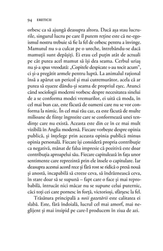orbesc ca să ajungă deasupra altora. Dacă aşa stau lucru-
rile, singurul lucru pe care îl putem reţine este că ne-ego-
ismul nostru trebuie să ﬁe la fel de orbesc pentru a învinge.
Mamutul nu s-a culcat pe o ureche, întrebându-se dacă
mamuţii sunt depăşiţi. Ei erau cel puţin atât de actuali
pe cât putea acel mamut să îşi dea seama. Cerbul uriaş
nu şi-a spus vreodată: „Copitele despicate s-au tocit acum“,
ci şi-a pregătit armele pentru luptă. La animalul raţional
însă a apărut un pericol şi mai cutremurător, acela că ar
putea să eşueze dându-şi seama de propriul eşec. Atunci
când sociologii moderni vorbesc despre necesitatea sinelui
de a se conforma modei vremurilor, ei uită că moda, în
cel mai bun caz, este făcută de oameni care nu se vor con-
forma la nimic. În cel mai rău caz, ea este făcută de multe
milioane de ﬁinţe îngrozite care se conformează unei ten-
dinţe care nu există. Aceasta este din ce în ce mai mult
vizibilă în Anglia modernă. Fiecare vorbeşte despre opinia
publică, şi înţelege prin aceasta opinia publică minus
opinia personală. Fiecare îşi consideră propria contribuţie
ca negativă, mânat de falsa impresie că pozitivă este doar
contribuţia aproapelui său. Fiecare capitulează în faţa unor
sentimente care reprezintă prin ele însele o capitulare. Iar
deasupra acestui acord rece şi fără rost se ridică o presă nouă
şi anostă, incapabilă să creeze ceva, să îndrăznească ceva,
în stare doar să se supună – fapt care o face şi mai repro-
babilă, întrucât nici măcar nu se supune celui puternic,
căci toţi cei care pornesc în forţă, victorioşi, sfârşesc la fel.
Trăsătura principală a noii gazetării este calitatea ei
slabă. Este, fără îndoială, lucrul cel mai amorf, mai ne-
glijent şi mai insipid pe care-l producem în ziua de azi.
94 ereticii
 