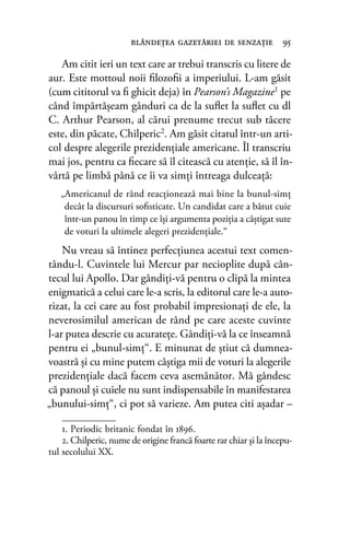 Am citit ieri un text care ar trebui transcris cu litere de
aur. Este mottoul noii ﬁlozoﬁi a imperiului. L-am găsit
(cum cititorul va ﬁ ghicit deja) în Pearson’s Magazine1
pe
când împărtăşeam gânduri ca de la suﬂet la suﬂet cu dl
C. Arthur Pearson, al cărui prenume trecut sub tăcere
este, din păcate, Chilperic2. Am găsit citatul într-un arti-
col despre alegerile prezidenţiale americane. Îl transcriu
mai jos, pentru ca ﬁecare să îl citească cu atenţie, să îl în-
vârtă pe limbă până ce îi va simţi întreaga dulceaţă:
„Americanul de rând reacţionează mai bine la bunul-simţ
decât la discursuri soﬁsticate. Un candidat care a bătut cuie
într-un panou în timp ce îşi argumenta poziţia a câştigat sute
de voturi la ultimele alegeri prezidenţiale.“
Nu vreau să întinez perfecţiunea acestui text comen-
tându-l. Cuvintele lui Mercur par necioplite după cân-
tecul lui Apollo. Dar gândiţi-vă pentru o clipă la mintea
enigmatică a celui care le-a scris, la editorul care le-a auto-
rizat, la cei care au fost probabil impresionaţi de ele, la
neverosimilul american de rând pe care aceste cuvinte
l-ar putea descrie cu acurateţe. Gândiţi-vă la ce înseamnă
pentru ei „bunul-simţ“. E minunat de ştiut că dumnea-
voastră şi cu mine putem câştiga mii de voturi la alegerile
prezidenţiale dacă facem ceva asemănător. Mă gândesc
că panoul şi cuiele nu sunt indispensabile în manifestarea
„bunului-simţ“, ci pot să varieze. Am putea citi aşadar –
blândeţea gazetăriei de senzaţie 95
1. Periodic britanic fondat în 1896.
2. Chilperic, nume de origine francă foarte rar chiar și la începu-
tul secolului XX.
 
