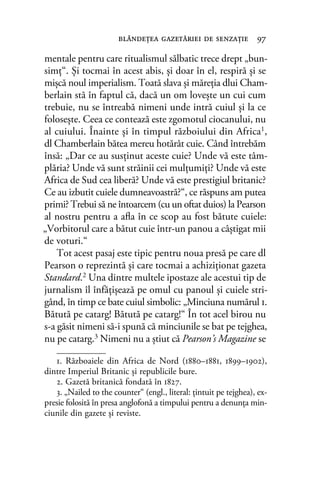 mentale pentru care ritualismul sălbatic trece drept „bun-
simţ“. Şi tocmai în acest abis, şi doar în el, respiră şi se
mişcă noul imperialism. Toată slava şi măreţia dlui Cham-
berlain stă în faptul că, dacă un om loveşte un cui cum
trebuie, nu se întreabă nimeni unde intră cuiul şi la ce
foloseşte. Ceea ce contează este zgomotul ciocanului, nu
al cuiului. Înainte şi în timpul războiului din Africa1
,
dl Chamberlain bătea mereu hotărât cuie. Când întrebăm
însă: „Dar ce au susţinut aceste cuie? Unde vă este tâm-
plăria? Unde vă sunt străinii cei mulţumiţi? Unde vă este
Africa de Sud cea liberă? Unde vă este prestigiul britanic?
Ce au izbutit cuiele dumneavoastră?“, ce răspuns am putea
primi? Trebui să ne întoarcem (cu un oftat duios) la Pearson
al nostru pentru a aﬂa în ce scop au fost bătute cuiele:
„Vorbitorul care a bătut cuie într-un panou a câştigat mii
de voturi.“
Tot acest pasaj este tipic pentru noua presă pe care dl
Pearson o reprezintă şi care tocmai a achiziţionat gazeta
Standard.2 Una dintre multele ipostaze ale acestui tip de
jurnalism îl înfăţişează pe omul cu panoul şi cuiele stri-
gând, în timp ce bate cuiul simbolic: „Minciuna numărul 1.
Bătută pe catarg! Bătută pe catarg!“ În tot acel birou nu
s-a găsit nimeni să-i spună că minciunile se bat pe tejghea,
nu pe catarg.3
Nimeni nu a ştiut că Pearson’s Magazine se
blândeţea gazetăriei de senzaţie 97
1. Războaiele din Africa de Nord (1880–1881, 1899–1902),
dintre Imperiul Britanic și republicile bure.
2. Gazetă britanică fondată în 1827.
3. „Nailed to the counter“ (engl., literal: țintuit pe tejghea), ex-
presie folosită în presa anglofonă a timpului pentru a denunţa min-
ciunile din gazete și reviste.
 