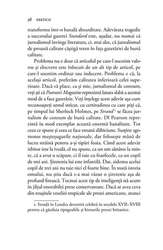 transforma într-o banală absurditate. Adevărata tragedie
a succesului gazetei Standard este, așadar, nu numai că
jurnalismul învinge literatura, ci, mai ales, că jurnalismul
de proastă calitate câștigă teren în fața gazetăriei de bună
calitate.
Problema nu e doar că articolul pe care-l socotim valo-
ros şi elocvent este înlocuit de un alt tip de articol, pe
care-l socotim ordinar sau indecent. Problema e că, la
acelaşi articol, preferăm calitatea inferioară celei supe-
rioare. Dacă vă place, ca şi mie, jurnalismul de consum,
veţi şti că Pearson’s Magazine reprezintă latura slabă a acestui
mod de a face gazetărie. Veţi înțelege acest adevăr așa cum
recunoaşteţi untul stricat, cu certitudinea cu care ştiţi că,
pe timpul lui Sherlock Holmes, pe Strand1
se făcea jur-
nalism de consum de bună calitate. Dl Pearson repre-
zintă în mod exemplar această enormă banalitate. Tot
ceea ce spune şi ceea ce face emană slăbiciune. Susține zgo-
motos meşteşugurile naţionale, dar foloseşte mână de
lucru străină pentru a-şi tipări foaia. Când acest adevăr
izbitor iese la iveală, el nu spune, ca un om sănătos la min-
te, că a avut o scăpare, ci îl taie cu foarfecele, ca un copil
de trei ani. Şiretenia lui este infantilă. Dar, aidoma acelui
copil de trei ani nu taie nici el foarte bine. În toată istoria
omului, nu ştiu dacă s-a mai văzut o șiretenie așa de
profund ﬁrească. Tocmai acest tip de inteligenţă stă acum
în jilţul onorabilei prese conservatoare. Dacă ar avea ceva
din reuşitele veseliei tropicale ale presei americane, atunci
98 ereticii
1. Stradă în Londra devenită celebră în secolele XVII–XVIII
pentru că găzduia tipograﬁile și birourile presei britanice.
 