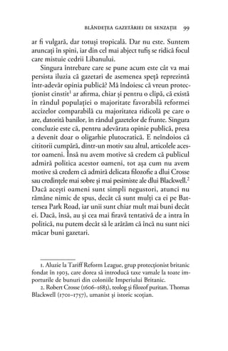 ar ﬁ vulgară, dar totuşi tropicală. Dar nu este. Suntem
aruncaţi în spini, iar din cel mai abject tuﬁş se ridică focul
care mistuie cedrii Libanului.
Singura întrebare care se pune acum este cât va mai
persista iluzia că gazetari de asemenea speță reprezintă
într-adevăr opinia publică? Mă îndoiesc că vreun protec-
ţionist cinstit1 ar aﬁrma, chiar şi pentru o clipă, că există
în rândul populației o majoritate favorabilă reformei
accizelor comparabilă cu majoritatea ridicolă pe care o
are, datorită banilor, în rândul gazetelor de frunte. Singura
concluzie este că, pentru adevărata opinie publică, presa
a devenit doar o oligarhie plutocratică. E neîndoios că
cititorii cumpără, dintr-un motiv sau altul, articolele aces-
tor oameni. Însă nu avem motive să credem că publicul
admiră politica acestor oameni, tot așa cum nu avem
motive să credem că admiră delicata ﬁlozoﬁe a dlui Crosse
sau credințele mai sobre și mai pesimiste ale dlui Blackwell.2
Dacă aceşti oameni sunt simpli negustori, atunci nu
rămâne nimic de spus, decât că sunt mulţi ca ei pe Bat-
tersea Park Road, iar unii sunt chiar mult mai buni decât
ei. Dacă, însă, au și cea mai ﬁravă tentativă de a intra în
politică, nu putem decât să le arătăm că încă nu sunt nici
măcar buni gazetari.
blândeţea gazetăriei de senzaţie 99
1. Aluzie la Tariff Reform League, grup protecţionist britanic
fondat în 1903, care dorea să introducă taxe vamale la toate im-
porturile de bunuri din coloniile Imperiului Britanic.
2. Robert Crosse (1606–1683), teolog și ﬁlozof puritan. Thomas
Blackwell (1701–1757), umanist și istoric scoţian.
 