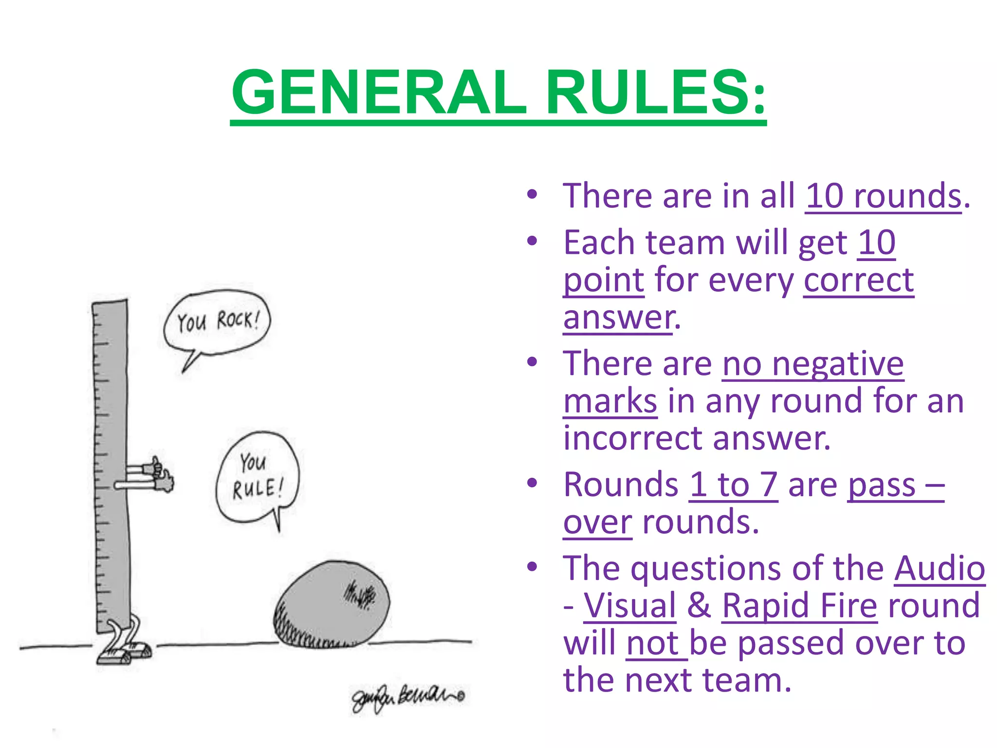 GENERAL RULES:
• There are in all 10 rounds.
• Each team will get 10
point for every correct
answer.
• There are no negative
marks in any round for an
incorrect answer.
• Rounds 1 to 7 are pass –
over rounds.
• The questions of the Audio
- Visual & Rapid Fire round
will not be passed over to
the next team.
 