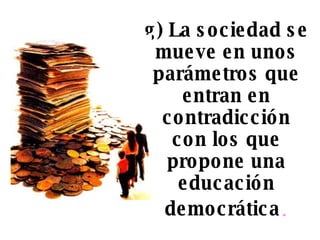 g) La sociedad se mueve en unos parámetros que entran en contradicción con los que propone una educación democrática . 