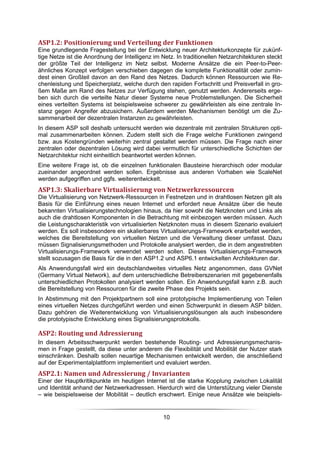 ASP1.2: Positionierung und Verteilung der Funktionen
Eine grundlegende Fragestellung bei der Entwicklung neuer Architekturkonzepte für zukünf-
tige Netze ist die Anordnung der Intelligenz im Netz. In traditionellen Netzarchitekturen steckt
der größte Teil der Intelligenz im Netz selbst. Moderne Ansätze die ein Peer-to-Peer-
ähnliches Konzept verfolgen verschieben dagegen die komplette Funktionalität oder zumin-
dest einen Großteil davon an den Rand des Netzes. Dadurch können Ressourcen wie Re-
chenleistung und Speicherplatz, welche durch den rapiden Fortschritt und Preisverfall in gro-
ßem Maße am Rand des Netzes zur Verfügung stehen, genutzt werden. Andererseits erge-
ben sich durch die verteilte Natur dieser Systeme neue Problemstellungen. Die Sicherheit
eines verteilten Systems ist beispielsweise schwerer zu gewährleisten als eine zentrale In-
stanz gegen Angreifer abzusichern. Außerdem werden Mechanismen benötigt um die Zu-
sammenarbeit der dezentralen Instanzen zu gewährleisten.
In diesem ASP soll deshalb untersucht werden wie dezentrale mit zentralen Strukturen opti-
mal zusammenarbeiten können. Zudem stellt sich die Frage welche Funktionen zwingend
bzw. aus Kostengründen weiterhin zentral gestaltet werden müssen. Die Frage nach einer
zentralen oder dezentralen Lösung wird dabei vermutlich für unterschiedliche Schichten der
Netzarchitektur nicht einheitlich beantwortet werden können.
Eine weitere Frage ist, ob die einzelnen funktionalen Bausteine hierarchisch oder modular
zueinander angeordnet werden sollen. Ergebnisse aus anderen Vorhaben wie ScaleNet
werden aufgegriffen und ggfs. weiterentwickelt.
ASP1.3: Skalierbare Virtualisierung von Netzwerkressourcen
Die Virtualisierung von Netzwerk-Ressourcen in Festnetzen und in drahtlosen Netzen gilt als
Basis für die Einführung eines neuen Internet und erfordert neue Ansätze über die heute
bekannten Virtualisierungstechnologien hinaus, da hier sowohl die Netzknoten und Links als
auch die drahtlosen Komponenten in die Betrachtung mit einbezogen werden müssen. Auch
die Leistungscharakteristik von virtualisierten Netzknoten muss in diesem Szenario evaluiert
werden. Es soll insbesondere ein skalierbares Virtualisierungs-Framework erarbeitet werden,
welches die Bereitstellung von virtuellen Netzen und die Verwaltung dieser umfasst. Dazu
müssen Signalisierungsmethoden und Protokolle analysiert werden, die in dem angestrebten
Virtualisierungs-Framework verwendet werden sollen. Dieses Virtualisierungs-Framework
stellt sozusagen die Basis für die in den ASP1.2 und ASP6.1 entwickelten Architekturen dar.
Als Anwendungsfall wird ein deutschlandweites virtuelles Netz angenommen, dass GVNet
(Germany Virtual Network), auf dem unterschiedliche Betreiberszenarien mit gegebenenfalls
unterschiedlichen Protokollen analysiert werden sollen. Ein Anwendungsfall kann z.B. auch
die Bereitstellung von Ressourcen für die zweite Phase des Projekts sein.
In Abstimmung mit den Projektpartnern soll eine prototypische Implementierung von Teilen
eines virtuellen Netzes durchgeführt werden und einen Schwerpunkt in diesem ASP bilden.
Dazu gehören die Weiterentwicklung von Virtualisierungslösungen als auch insbesondere
die prototypische Entwicklung eines Signalisierungsprotokolls.

ASP2: Routing und Adressierung
In diesem Arbeitsschwerpunkt werden bestehende Routing- und Adressierungsmechanis-
men in Frage gestellt, da diese unter anderem die Flexibilität und Mobilität der Nutzer stark
einschränken. Deshalb sollen neuartige Mechanismen entwickelt werden, die anschließend
auf der Experimentalplattform implementiert und evaluiert werden.
ASP2.1: Namen und Adressierung / Invarianten
Einer der Hauptkritikpunkte im heutigen Internet ist die starke Kopplung zwischen Lokalität
und Identität anhand der Netzwerkadressen. Hierdurch wird die Unterstützung vieler Dienste
– wie beispielsweise der Mobilität – deutlich erschwert. Einige neue Ansätze wie beispiels-


                                                 10
 