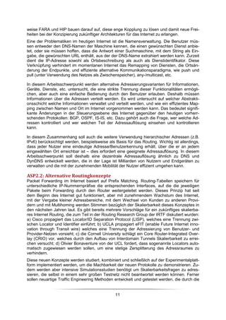 weise FARA und HIP bauen darauf auf, diese enge Kopplung zu lösen und damit neue Frei-
heiten bei der Konzipierung zukünftiger Architekturen für das Internet zu erlangen.
Eine der Problematiken im heutigen Internet ist die Namensverwaltung. Die Benutzer müs-
sen entweder den DNS-Namen der Maschine kennen, die einen gewünschten Dienst anbie-
tet, oder sie müssen hoffen, dass die Antwort einer Suchmaschine, mit dem String als Ein-
gabe, die gewünschten URL enthält, aus der der DNS-Name extrahiert werden kann. Zurzeit
dient die IP-Adresse sowohl als Ortsbeschreibung als auch als Dienstidentifikator. Diese
Verknüpfung verhindert im momentanen Internet das Remapping von Diensten, die Ortsän-
derung der Endpunkte, und effiziente alternative Kommunikationsparadigma, wie push und
pull (unter Verwendung des Netzes als Zwischenspeicher), any-/multicast, etc.

In diesem Arbeitsschwerpunkt werden alternative Adressierungsvarianten für Informationen,
Geräte, Dienste, etc. untersucht, die eine strikte Trennung dieser Funktionalitäten ermögli-
chen, aber auch eine einfache Bedienung durch den Benutzer erlauben. Deshalb müssen
Informationen über die Adressen verteilt werden. Es wird untersucht auf welcher Abstrakti-
onsschicht welche Informationen verwaltet und verteilt werden, und wie ein effizientes Map-
ping zwischen Namen und Ort im Internet vorgenommen werden kann. Das bedeutet signifi-
kante Änderungen in der Steuerungsebene des Internet gegenüber den heutigen vorherr-
schenden Protokollen: BGP, OSPF, IS-IS, etc. Dazu gehört auch die Frage, wer welche Ad-
ressen kontrolliert und wer welchen Teil der Adressauflösung einsehen und kontrollieren
kann.

In diesem Zusammenhang soll auch die weitere Verwendung hierarchischer Adressen (z.B.
IPv6) berücksichtigt werden, beispielsweise als Basis für das Routing. Wichtig ist allerdings,
dass jeder Nutzer eine eindeutige Adresse/Benutzerkennung erhält, über die er an jedem
eingewählten Ort erreichbar ist – dies erfordert eine geeignete Adressauflösung. In diesem
Arbeitsschwerpunkt soll deshalb eine dezentrale Adressauflösung ähnlich zu DNS und
DynDNS entwickelt werden, die in der Lage ist Milliarden von Nutzern und Endgeräten zu
verwalten und die mit der zunehmenden Mobilität der Nutzer effizient umgehen kann.

ASP2.2: Alternative Routingkonzepte
Packet Forwarding im Internet basiert auf Prefix Matching. Routing-Tabellen speichern für
unterschiedliche IP-Nummernpräfixe die entsprechenden Interfaces, auf die die jeweiligen
Pakete beim Forwarding durch den Router weitergeleitet werden. Dieses Prinzip hat seit
dem Beginn des Internet gut funktioniert, aber mit zunehmendem Wachstum des Internet,
mit der Vergabe kleiner Adressbereiche, mit dem Wechsel von Kunden zu anderen Provi-
dern und mit Multihoming werden Stimmen bezüglich der Skalierbarkeit dieses Konzeptes in
den nächsten Jahren laut. Es gibt bereits mehrere Vorschläge für ein zukünftiges skalierba-
res Internet Routing, die zum Teil in der Routing Research Group der IRTF diskutiert wurden:
a) Cisco propagiert das Locator/ID Separation Protocol (LISP), welches eine Trennung zwi-
schen Locator und Identifier einführt; b) UCLA propagiert eFIT (enable Future Internet inno-
vation through Transit wire) welches eine Trennung der Adressierung von Benutzer- und
Provider-Netzen vorsieht; c) die Cornell University schlägt ein Core Router-Integrated Over-
lay (CRIO) vor, welches durch den Aufbau von Interdomain Tunnels Skalierbarkeit zu errei-
chen versucht; d) Olivier Bonaventure von der UCL fordert, dass sogenannte Locators auto-
matisch zugewiesen werden sollen, um eine stetige Zersplitterung des Adressraumes zu
verhindern.
Diese neuen Konzepte werden studiert, kombiniert und schließlich auf der Experimentalplatt-
form implementiert werden, um die Machbarkeit der neuen Protokolle zu demonstrieren. Zu-
dem werden aber intensive Simulationsstudien benötigt um Skalierbarkeitsfragen zu adres-
sieren, die selbst in einem sehr großen Testnetz nicht beantwortet werden können. Ferner
sollen neuartige Traffic Engineering Methoden entwickelt und getestet werden, die durch die


                                                11
 