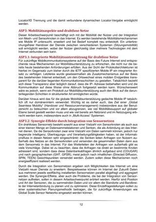 Locator/ID Trennung und die damit verbundene dynamischen Locator-Vergabe ermöglicht
werden.

ASP3: Mobilitätsaspekte und drahtlose Netze
Dieser Arbeitsschwerpunkt beschäftigt sich mit der Mobilität der Nutzer und der Integration
von Mesh- und Sensorknoten in das Internet. Es werden bestehende Mobilitätsmechanismen
wie Mobile IP untersucht, erweitert und bei Bedarf komplett neu entwickelt. Ein unterbre-
chungsfreier Handover der Dienste zwischen verschiedenen Systemen (Sitzungsmobilität)
soll ermöglicht werden, wobei der Nutzer gleichzeitig über mehrere Technologien mit dem
Internet verbunden sein kann.
ASP3.1: Integrierte Mobilitätsunterstützung für drahtlose Netze
Für zukünftige Mobilkommunikationssysteme auf der Basis des Future Internet sind entspre-
chende neue Mechanismen zur Mobilitätsunterstützung zu erforschen, die nicht nur die be-
reits heute bestehenden Anforderungen erfüllen. Aus der Sicht der Protokollarchitekturen ist
hierbei im Gegensatz zum bisher durch die IETF spezifizierten Mobile IP ein integrierter An-
satz zu verfolgen. Letzteres wurde gewissermaßen als Zusatzmechanismus auf der Basis
des bestehenden Internet entwickelt, um den Ortswechsel eines mobilen Endgerätes trans-
parent für die darüber liegenden Kommunikationsschichten zu gestalten. Tatsächlich bezieht
sich diese Transparenz aber lediglich darauf, dass die IP- Adresse beibehalten wird und die
Kommunikation auf diese Weise ohne Abbruch fortgesetzt werden kann. Wünschenswert
wäre es jedoch, wenn ein Protokoll zur Mobilitätsunterstützung auch den Blick auf die darun-
terliegenden Schichten in strukturierter Art ermöglichen würde.
Darüber hinaus wird das für die globale Mobilitätsunterstützung gedachte Mobile IP tatsäch-
lich oft nur domänenintern verwendet. Wichtig ist es daher auch, das Ziel einer „Global
Seamless Mobility“ (Handover und Ressourcenmanagement) insbesondere aus der Benut-
zersicht zu beleuchten und vor allem abzugrenzen, wie viel Mobilitätssupport auf globaler
Ebene bereit gestellt werden muss und wie viel bereits am Netzrand und im Netzzugang erb-
racht werden kann, insbesondere auch in „Multi-Access“ Systemen.
ASP3.2: Synergie-Effekte durch Integration von Sensornetzen
Ein drahtloses Sensornetz besteht sowohl aus einer Vielzahl von Sensorknoten als auch aus
einer kleinen Menge an Datensammelstationen und Senken, die als Anbindung an das Inter-
net dienen. Da die Sensorknoten zwar eine Vielzahl von Daten sammeln können, jedoch nur
begrenzte Intelligenz, Übertragungs- und Verarbeitungsfähigkeiten haben, ist der Informati-
onsfluss in diesen Netzen sehr eingeschränkt: die Senken leiten Anfragen von Nutzern au-
ßerhalb des Netzes an die Sensorknoten und versenden die gesammelten Daten dann aus
dem Sensornetz in das Internet. Für das Weiterleiten der Anfragen von außerhalb gibt es
viele Vorschläge. Dabei ist zu beachten, dass die Anfragen nie direkt an bestimmte Knoten
adressiert sind, sondern dass diese Datenbankabfragen ähnlich aufgebaut sind (COUGAR)
und nach geographischen (GHT, GPSR), meist jedoch nach inhaltlichen (Directed Diffusion,
SPIN, TEEN) Gesichtspunkten versendet werden. Zudem sollen diese Mechanismen noch
energieeffizient realisiert werden.
Durch die Integration von Sensornetzen ergeben sich Möglichkeiten das Internet um eine
Vielzahl neuer Dienste zu erweitern. Beispielsweise können im Internet der Zukunft Daten
aus mehreren jeweils weitflächig installierten Sensornetzen parallel abgefragt und aggregiert
werden. Die Synergie-Effekte, aber auch die Probleme, die bei der Integration von Sensor-
netzen auftreten, sollen in diesem Arbeitsschwerpunkt erörtert werden. Hierfür sind Position
und Art der Sensoren, die zu sammelnden Daten und vor allem die Standorte und Bandbrei-
te der Internetanbindung zu planen und zu optimieren. Diese Einzelfragestellungen sollen zu
einer systematischen Planungsmethodik beitragen, die für zukünftige Anwendungen wie
Global Scale Sensor Networks eingesetzt werden können.



                                               12
 