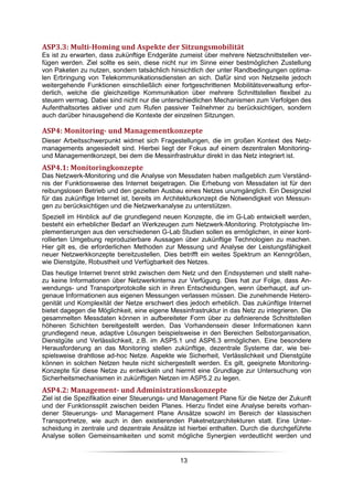 ASP3.3: Multi-Homing und Aspekte der Sitzungsmobilität
Es ist zu erwarten, dass zukünftige Endgeräte zumeist über mehrere Netzschnittstellen ver-
fügen werden. Ziel sollte es sein, diese nicht nur im Sinne einer bestmöglichen Zustellung
von Paketen zu nutzen, sondern tatsächlich hinsichtlich der unter Randbedingungen optima-
len Erbringung von Telekommunikationsdiensten an sich. Dafür sind von Netzseite jedoch
weitergehende Funktionen einschließlich einer fortgeschrittenen Mobilitätsverwaltung erfor-
derlich, welche die gleichzeitige Kommunikation über mehrere Schnittstellen flexibel zu
steuern vermag. Dabei sind nicht nur die unterschiedlichen Mechanismen zum Verfolgen des
Aufenthaltsortes aktiver und zum Rufen passiver Teilnehmer zu berücksichtigen, sondern
auch darüber hinausgehend die Kontexte der einzelnen Sitzungen.

ASP4: Monitoring- und Managementkonzepte
Dieser Arbeitsschwerpunkt widmet sich Fragestellungen, die im großen Kontext des Netz-
managements angesiedelt sind. Hierbei liegt der Fokus auf einem dezentralen Monitoring-
und Managementkonzept, bei dem die Messinfrastruktur direkt in das Netz integriert ist.
ASP4.1: Monitoringkonzepte
Das Netzwerk-Monitoring und die Analyse von Messdaten haben maßgeblich zum Verständ-
nis der Funktionsweise des Internet beigetragen. Die Erhebung von Messdaten ist für den
reibungslosen Betrieb und den gezielten Ausbau eines Netzes unumgänglich. Ein Designziel
für das zukünftige Internet ist, bereits im Architekturkonzept die Notwendigkeit von Messun-
gen zu berücksichtigen und die Netzwerkanalyse zu unterstützen.
Speziell im Hinblick auf die grundlegend neuen Konzepte, die im G-Lab entwickelt werden,
besteht ein erheblicher Bedarf an Werkzeugen zum Netzwerk-Monitoring. Prototypische Im-
plementierungen aus den verschiedenen G-Lab Studien sollen es ermöglichen, in einer kont-
rollierten Umgebung reproduzierbare Aussagen über zukünftige Technologien zu machen.
Hier gilt es, die erforderlichen Methoden zur Messung und Analyse der Leistungsfähigkeit
neuer Netzwerkkonzepte bereitzustellen. Dies betrifft ein weites Spektrum an Kenngrößen,
wie Dienstgüte, Robustheit und Verfügbarkeit des Netzes.
Das heutige Internet trennt strikt zwischen dem Netz und den Endsystemen und stellt nahe-
zu keine Informationen über Netzwerkinterna zur Verfügung. Dies hat zur Folge, dass An-
wendungs- und Transportprotokolle sich in ihren Entscheidungen, wenn überhaupt, auf un-
genaue Informationen aus eigenen Messungen verlassen müssen. Die zunehmende Hetero-
genität und Komplexität der Netze erschwert dies jedoch erheblich. Das zukünftige Internet
bietet dagegen die Möglichkeit, eine eigene Messinfrastruktur in das Netz zu integrieren. Die
gesammelten Messdaten können in aufbereiteter Form über zu definierende Schnittstellen
höheren Schichten bereitgestellt werden. Das Vorhandensein dieser Informationen kann
grundlegend neue, adaptive Lösungen beispielsweise in den Bereichen Selbstorganisation,
Dienstgüte und Verlässlichkeit, z.B. im ASP5.1 und ASP6.3 ermöglichen. Eine besondere
Herausforderung an das Monitoring stellen zukünftige, dezentrale Systeme dar, wie bei-
spielsweise drahtlose ad-hoc Netze. Aspekte wie Sicherheit, Verlässlichkeit und Dienstgüte
können in solchen Netzen heute nicht sichergestellt werden. Es gilt, geeignete Monitoring-
Konzepte für diese Netze zu entwickeln und hiermit eine Grundlage zur Untersuchung von
Sicherheitsmechanismen in zukünftigen Netzen im ASP5.2 zu legen.
ASP4.2: Management- und Administrationskonzepte
Ziel ist die Spezifikation einer Steuerungs- und Management Plane für die Netze der Zukunft
und der Funktionssplit zwischen beiden Planes. Hierzu findet eine Analyse bereits vorhan-
dener Steuerungs- und Management Plane Ansätze sowohl im Bereich der klassischen
Transportnetze, wie auch in den existierenden Paketnetzarchitekturen statt. Eine Unter-
scheidung in zentrale und dezentrale Ansätze ist hierbei enthalten. Durch die durchgeführte
Analyse sollen Gemeinsamkeiten und somit mögliche Synergien verdeutlicht werden und


                                               13
 