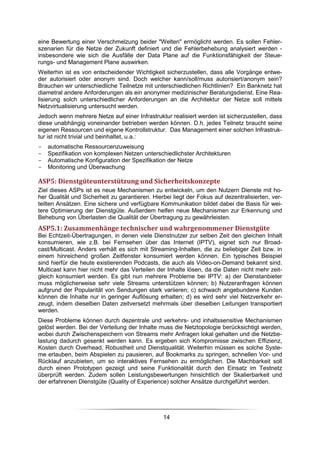 eine Bewertung einer Verschmelzung beider "Welten" ermöglicht werden. Es sollen Fehler-
szenarien für die Netze der Zukunft definiert und die Fehlerbehebung analysiert werden -
insbesondere wie sich die Ausfälle der Data Plane auf die Funktionsfähigkeit der Steue-
rungs- und Management Plane auswirken.
Weiterhin ist es von entscheidender Wichtigkeit sicherzustellen, dass alle Vorgänge entwe-
der autorisiert oder anonym sind. Doch welcher kann/soll/muss autorisiert/anonym sein?
Brauchen wir unterschiedliche Teilnetze mit unterschiedlichen Richtlinien? Ein Banknetz hat
diametral andere Anforderungen als ein anonymer medizinischer Beratungsdienst. Eine Rea-
lisierung solch unterschiedlicher Anforderungen an die Architektur der Netze soll mittels
Netzvirtualisierung untersucht werden.
Jedoch wenn mehrere Netze auf einer Infrastruktur realisiert werden ist sicherzustellen, dass
diese unabhängig voneinander betrieben werden können. D.h. jedes Teilnetz braucht seine
eigenen Ressourcen und eigene Kontrollstruktur. Das Management einer solchen Infrastruk-
tur ist nicht trivial und beinhaltet, u.a.:
-   automatische Ressourcenzuweisung
-   Spezifikation von komplexen Netzen unterschiedlichster Architekturen
-   Automatische Konfiguration der Spezifikation der Netze
-   Monitoring und Überwachung

ASP5: Dienstgüteunterstützung und Sicherheitskonzepte
Ziel dieses ASPs ist es neue Mechanismen zu entwickeln, um den Nutzern Dienste mit ho-
her Qualität und Sicherheit zu garantieren. Hierbei liegt der Fokus auf dezentralisierten, ver-
teilten Ansätzen. Eine sichere und verfügbare Kommunikation bildet dabei die Basis für wei-
tere Optimierung der Dienstgüte. Außerdem helfen neue Mechanismen zur Erkennung und
Behebung von Überlasten die Qualität der Übertragung zu gewährleisten.
ASP5.1: Zusammenhänge technischer und wahrgenommener Dienstgüte
Bei Echtzeit-Übertragungen, in denen viele Dienstnutzer zur selben Zeit den gleichen Inhalt
konsumieren, wie z.B. bei Fernsehen über das Internet (IPTV), eignet sich nur Broad-
cast/Multicast. Anders verhält es sich mit Streaming-Inhalten, die zu beliebiger Zeit bzw. in
einem hinreichend großen Zeitfenster konsumiert werden können. Ein typisches Beispiel
sind hierfür die heute existierenden Podcasts, die auch als Video-on-Demand bekannt sind.
Multicast kann hier nicht mehr das Verteilen der Inhalte lösen, da die Daten nicht mehr zeit-
gleich konsumiert werden. Es gibt nun mehrere Probleme bei IPTV: a) der Dienstanbieter
muss möglicherweise sehr viele Streams unterstützen können; b) Nutzeranfragen können
aufgrund der Popularität von Sendungen stark variieren; c) schwach angebundene Kunden
können die Inhalte nur in geringer Auflösung erhalten; d) es wird sehr viel Netzverkehr er-
zeugt, indem dieselben Daten zeitversetzt mehrmals über dieselben Leitungen transportiert
werden.
Diese Probleme können durch dezentrale und verkehrs- und inhaltssensitive Mechanismen
gelöst werden. Bei der Verteilung der Inhalte muss die Netztopologie berücksichtigt werden,
wobei durch Zwischenspeichern von Streams mehr Anfragen lokal gehalten und die Netzbe-
lastung dadurch gesenkt werden kann. Es ergeben sich Kompromisse zwischen Effizienz,
Kosten durch Overhead, Robustheit und Dienstqualität. Weiterhin müssen es solche Syste-
me erlauben, beim Abspielen zu pausieren, auf Bookmarks zu springen, schnellen Vor- und
Rücklauf anzubieten, um so interaktives Fernsehen zu ermöglichen. Die Machbarkeit soll
durch einen Prototypen gezeigt und seine Funktionalität durch den Einsatz im Testnetz
überprüft werden. Zudem sollen Leistungsbewertungen hinsichtlich der Skalierbarkeit und
der erfahrenen Dienstgüte (Quality of Experience) solcher Ansätze durchgeführt werden.




                                                14
 