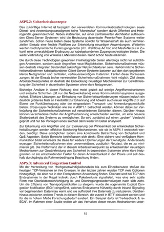 ASP5.2: Sicherheitskonzepte
Das zukünftige Internet ist bezüglich der verwendeten Kommunikationstechnologien sowie
Dienst- und Anwendungsparadigmen keine "Monokultur" sondern durch Offenheit und Hete-
rogenität gekennzeichnet. Neben etablierten, auf einer zentralisierten Architektur aufbauen-
den Client-Server Systemen wird die Bedeutung dezentraler Peer-to-Peer Systeme weiter
zunehmen. Schon heute bieten diese Systeme sowohl für Wissenschaft als auch kommer-
ziellen Einsatz eine flexible Plattform zur Entwicklung neuartiger Anwendungen. Weiterhin
werden hochdynamische Funkzugangsnetze (d.h. drahtlose Ad hoc und Mesh-Netze) in Zu-
kunft eine unverzichtbare Ergänzung zu kabelgebundenen Zugangstechnologien bieten. Die
weite Verbreitung von Wireless LANs lässt diesen Trend schon heute erkennen.
Die durch diese Technologien gewonnen Freiheitsgrade bieten allerdings nicht nur aufrichti-
gen Anwendern, sondern auch Angreifern neue Möglichkeiten. Sicherheitsmaßnahmen müs-
sen deshalb integraler Bestandteil zukünftiger Netzarchitekturen sein. Herkömmliche Sicher-
heitsmaßnahmen kabelgebundener Client-Server-Systeme basieren auf den dort gegebenen
klaren Netzgrenzen und zentralen, vertrauenswürdigen Instanzen. Fehlen diese Vorausset-
zungen, ist der Einsatz bisher verwendeter Sicherheitsmaßnahmen nicht möglich. Ziel dieses
Arbeitsschwerpunktes ist deshalb die Entwicklung neuartiger Mechanismen zur Gewährleis-
tung der Sicherheit in dezentralen Systemen ohne klare Netzgrenzen.
Bisherige Ansätze in dieser Richtung sind meist gezielt auf wenige Angriffsmechanismen
und einzelne Schichten (oft nur die Netzwerkebene) eines Kommunikationssystems ausge-
richtet. Effektive Lösungen zur Einhaltung von Sicherheitsanforderungen müssen jedoch ein
deutlich größeres Maß an Flexibilität zur Erkennung und Abwehr auch neuer Angriffe z.B. auf
Ebene der Funkübertragung oder der eingesetzten Transport- und Anwendungsprotokolle
bieten. Cross-Layer-Techniken wie sie in ASP1.1 betrachtet werden, können dabei zur Ver-
knüpfung der Sicherheitsmaßnahmen auf verschiedenen Schichten dienen. Darüber hinaus
können verschiedene Stufen der Angriffserkennung unterschieden werden, um eine bessere
Skalierbarkeit des Systems zu ermöglichen. So wird zunächst auf einen „groben“ Verdacht
geprüft und nur bei Vorliegen eines solchen dann weiter im Detail analysiert.
Zur Erkennung von Angriffen und zur Evaluierung der Wirksamkeit der entwickelten Sicher-
heitslösungen werden effektive Monitoring-Mechanismen, wie sie in ASP4.1 entwickelt wer-
den, benötigt. Diese ermöglichen zudem eine kombinierte Betrachtung von Sicherheit und
QoS Aspekten. Beide Bereiche beeinflussen sich direkt: Eine sichere und verfügbare Kom-
munikation bildet einerseits die Basis für weitere Optimierungen der Dienstgüte. Andererseits
erzeugen Sicherheitsmaßnahmen eine unvermeidbare, zusätzlich Netzlast, die es zu mini-
mieren gilt. Die Performanz der in diesem Arbeitsschwerpunkt zu entwickelnden neuartigen
Mechanismen zur Gewährleistung von Sicherheit in dezentralen Systemen ohne klare Netz-
grenzen ist ein entscheidender Faktor für deren Anwendbarkeit in der Praxis und soll des-
halb durchgängig als Rahmenbedingung Beachtung finden.
ASP5.3: Advanced Congestion Control
Mit der Verbreitung von Hochgeschwindigkeitsnetzen bis zum Einzelbenutzer stoßen die
heutigen TCP-Versionen an ihre Grenzen. In den letzten Jahren wurden TCP viele Optionen
hinzugefügt, die aber nur in den Endsystemen Anwendung finden. Überlast wird bei TCP den
Endsystemen in der Regel indirekt durch Paketverluste signalisiert, was eine sehr späte
Form von Überlastbenachrichtigung ist und Übertragungswiederholungen nach sich zieht.
Um die Effizienz von Transportprotokollen zu steigern, wurde die sogenannte Explicit Con-
gestion Notification (ECN) eingeführt, welches Endsysteme frühzeitig durch Inband Signaling
vor beginnendem Datenstau warnt und sie auffordert ihre Datenrate zu reduzieren. Darüber-
hinaus existieren weitere Trends in diesem Bereich, die zurzeit in IETF diskutiert werden und
für die in hohem Maße Forschungsbedarf existiert. Ein Beispiel dafür ist "re-feedback & re-
ECN". Im Rahmen einer Studie wollen wir das Verhalten dieser neuen Mechanismen unter-


                                               15
 