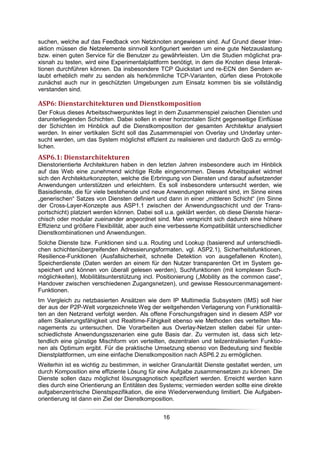 suchen, welche auf das Feedback von Netzknoten angewiesen sind. Auf Grund dieser Inter-
aktion müssen die Netzelemente sinnvoll konfiguriert werden um eine gute Netzauslastung
bzw. einen guten Service für die Benutzer zu gewährleisten. Um die Studien möglichst pra-
xisnah zu testen, wird eine Experimentalplattform benötigt, in dem die Knoten diese Interak-
tionen durchführen können. Da insbesondere TCP Quickstart und re-ECN den Sendern er-
laubt erheblich mehr zu senden als herkömmliche TCP-Varianten, dürfen diese Protokolle
zunächst auch nur in geschützten Umgebungen zum Einsatz kommen bis sie vollständig
verstanden sind.

ASP6: Dienstarchitekturen und Dienstkomposition
Der Fokus dieses Arbeitsschwerpunktes liegt in dem Zusammenspiel zwischen Diensten und
darunterliegenden Schichten. Dabei sollen in einer horizontalen Sicht gegenseitige Einflüsse
der Schichten im Hinblick auf die Dienstkomposition der gesamten Architektur analysiert
werden. In einer vertikalen Sicht soll das Zusammenspiel von Overlay und Underlay unter-
sucht werden, um das System möglichst effizient zu realisieren und dadurch QoS zu ermög-
lichen.
ASP6.1: Dienstarchitekturen
Dienstorientierte Architekturen haben in den letzten Jahren insbesondere auch im Hinblick
auf das Web eine zunehmend wichtige Rolle eingenommen. Dieses Arbeitspaket widmet
sich den Architekturkonzepten, welche die Erbringung von Diensten und darauf aufsetzender
Anwendungen unterstützen und erleichtern. Es soll insbesondere untersucht werden, wie
Basisdienste, die für viele bestehende und neue Anwendungen relevant sind, im Sinne eines
„generischen“ Satzes von Diensten definiert und dann in einer „mittleren Schicht“ (im Sinne
der Cross-Layer-Konzepte aus ASP1.1 zwischen der Anwendungsschicht und der Trans-
portschicht) platziert werden können. Dabei soll u.a. geklärt werden, ob diese Dienste hierar-
chisch oder modular zueinander angeordnet sind. Man verspricht sich dadurch eine höhere
Effizienz und größere Flexibilität, aber auch eine verbesserte Kompatibilität unterschiedlicher
Dienstkombinationen und Anwendungen.
Solche Dienste bzw. Funktionen sind u.a. Routing und Lookup (basierend auf unterschiedli-
chen schichtenübergreifenden Adressierungsformaten, vgl. ASP2.1), Sicherheitsfunktionen,
Resilience-Funktionen (Ausfallsicherheit, schnelle Detektion von ausgefallenen Knoten),
Speicherdienste (Daten werden an einem für den Nutzer transparenten Ort im System ge-
speichert und können von überall gelesen werden), Suchfunktionen (mit komplexen Such-
möglichkeiten), Mobilitätsunterstützung incl. Positionierung („Mobility as the common case“,
Handover zwischen verschiedenen Zugangsnetzen), und gewisse Ressourcenmanagement-
Funktionen.
Im Vergleich zu netzbasierten Ansätzen wie dem IP Multimedia Subsystem (IMS) soll hier
der aus der P2P-Welt vorgezeichnete Weg der weitgehenden Verlagerung von Funktionalitä-
ten an den Netzrand verfolgt werden. Als offene Forschungsfragen sind in diesem ASP vor
allem Skalierungsfähigkeit und Realtime-Fähigkeit ebenso wie Methoden des verteilten Ma-
nagements zu untersuchen. Die Vorarbeiten aus Overlay-Netzen stellen dabei für unter-
schiedlichste Anwendungsszenarien eine gute Basis dar. Zu vermuten ist, dass sich letz-
tendlich eine günstige Mischform von verteilten, dezentralen und teilzentralisierten Funktio-
nen als Optimum ergibt. Für die praktische Umsetzung ebenso von Bedeutung sind flexible
Dienstplattformen, um eine einfache Dienstkomposition nach ASP6.2 zu ermöglichen.
Weiterhin ist es wichtig zu bestimmen, in welcher Granularität Dienste gestaltet werden, um
durch Komposition eine effiziente Lösung für eine Aufgabe zusammensetzen zu können. Die
Dienste sollen dazu möglichst lösungsagnotisch spezifiziert werden. Erreicht werden kann
dies durch eine Orientierung an Entitäten des Systems; vermieden werden sollte eine direkte
aufgabenzentrische Dienstspezifikation, die eine Wiederverwendung limitiert. Die Aufgaben-
orientierung ist dann ein Ziel der Dienstkomposition.


                                                16
 