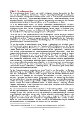 ASP6.2: Dienstkomposition
Für einen dienstorientierten Ansatz, wie in ASP6.1 skizziert, ist eine Komposition des Sys-
tems aus den vorhandenen Diensten eine inhärente Notwendigkeit. Dies gilt über alle „klas-
sischen“ Schichten hinweg und ist deshalb sowohl für die in ASP6.1 geschilderten Arbeiten
als auch für die in ASP1.2 dargestellten Konzepte erforderlich. Diese übergreifende Kompo-
sition von Diensten ermöglicht es von vornherein, Wechselwirkungen zwischen den Diensten
zu berücksichtigen und damit klassische Cross-Layer-Fragestellungen zu lösen.
Die in den Arbeitspaketen ASP1.2 und ASP6.1 erarbeiteten Schnittstellen (bzw. Servicebe-
schreibungen) ermöglichen die Definition lose gekoppelter, autonomer, wiederverwendbarer
und zusammensetzbarer Dienste. Lösungsagnostische Dienste können zur Erfüllung unter-
schiedlicher Aufgaben beitragen und sind daher für die Komposition besonders gut geeignet.
Für deren Entwurf sind jedoch neue Designprinzipien erforderlich.
Dabei sind das Suchen, das Auffinden und die Orchestrierung zentrale Aufgaben. Weiterhin
ist die domänenübergreifende Choreografie geeigneter Dienste eine zentrale Fragestellung,
sobald Dienste anderer Anbieter genutzt werden. Unter Choreografie wird das Aushandeln
technischer und auch nicht-technischer Randbedingungen für eine Dienstnutzung in zwei
gleichberechtigten Domänen verstanden.
Für die Komposition ist es notwendig, diese Dienste zu lokalisieren und technisch zusam-
menzubinden, so dass sie gemeinsam eine Aufgabe erfüllen. Die Lokalisierung der Dienste
kann aufgrund funktionaler Anforderungen geschehen. Ausreichend ist dies aber nicht. Denn
Dienste lassen sich auch mit unterschiedlicher Qualität (z.B. Performanz, Zuverlässigkeit
oder Kosten) und unterschiedlicher Implementierungs-Semantik1 bereitstellen. Diese Aus-
nutzung nicht-funktionaler Anforderungen an Dienste ist ein innovativer Aspekt in diesem
Arbeitspaket. Beispielsweise soll nicht eine „komplette“ Robustheit bereitgestellt werden,
sondern eine quantifizierbare Robustheit. Also nicht entweder 100% oder nichts, sondern
auch dazwischen einstellbare Stufen. Evtl. können verschiedene Aspekte gegeneinander
gewichtet werden, beispielsweise Robustheit gegen Energieverbrauch in einem Sensornetz.
Um eine solche Dienstkomposition zu ermöglichen, ist eine entsprechende semantisch ange-
reicherte Beschreibung der nicht-funktionalen Anforderungen an die Dienste zu entwerfen.
Des Weiteren müssen Verfahren zur Verfügung stehen, um Dienste bezüglich ihrer qualitati-
ven Eigenschaften bewerten zu können.
Auf der Anwendungsebene werden bereits einige Verfahren zur Komposition von Diensten
(Orchestrierung- und Choreografie) erfolgreich eingesetzten, wie sie zum Beispiel BEPL4WS
oder WS-Choreographie. Diese sind jedoch aufgrund ihrer XML-basierten Kommunikations-
muster nicht dazu geeignet, auf den unteren, architekturellen Schichten zum Einsatz zu
kommen. Hier ist ein grundsätzlich neuer Ansatz zu entwerfen, der aber auf die Grundprinzi-
pien der vorhandenen Lösungen aufsetzt. Die Beschreibung nicht-funktionaler Eigenschaften
und die Bewertung qualitativer Eigenschaften sind für alle Ebenen, in denen Dienste genutzt
werden können, noch nicht ausreichend gelöst. Um einen nahtlosen Übergang zwischen
Diensten verschiedener Ebene zu ermöglichen, sollten diese Verfahren möglichst einheitlich
und ebenen übergreifend anwendbar sein.
Für ein dienstorientiertes Kommunikationssystem ist die Dienstkomposition – anders als der-
zeit auf Applikationsebene üblich – in drei unterschiedlichen Varianten notwendig. Zum einen
muss es möglich sein, Dienste schon vor der Auslieferung zusammenzusetzen, um damit
einen Startpunkt zu erhalten, auf dem alles Weitere aufgesetzt werden kann. Weiterhin gibt
es Dienste, die nicht entfernt genutzt werden können, sei es aufgrund der Performanz oder
aufgrund der Funktionalität. Dann muss es eine Möglichkeit geben, diese Dienste zu lokali-
sieren und lokal nachzuinstallieren. Die dritte Variante ist die entfernte Nutzung im Netzwerk
vorhandener Dienste, so wie dies bei der klassischen SOA der Fall ist.

1
    Als Gegenteil zur Aufrufsemantik, die gleich sein muss aufgrund der vereinbarten Schnittstelle.


                                                            17
 