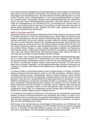 Eine weitere zentrale Fragestellung ist die Berücksichtigung unterschiedlicher Sicherheitsan-
foderungen bei der Komposition von Diensten. Die Anforderungen ergeben sich oft aus der
Nutzungsart einer Dienstkomposition. Das heißt einfache Kommunikationsmuster wie „Web-
Surfen“ brauchen keinen „Sicherheitsdienst“ in ihren Kommunikationsworkflow zu integrie-
ren, während andere, wirtschaftlich sensible Kommunikationsbeziehungen hier Dienste ein-
bauen, die einen hohen Sicherheitsstandard garantieren. Dies geht natürlich auch mit der
Frage der Authentifizierung und Autorisierung (bin ich berechtigt einen solchen Dienst zu
nutzen?), des Auditing (wer hat was wann wie genutzt?) und des Accounting (wie wird ein
solcher Dienst abgerechnet?) einher. Ergebnis des ASPs sollen geeignete Verfahren zur
Komposition entsprechender Dienste sein.
ASP6.3: Overlays und P2P
Dezentrale Overlays und die darauf aufbauenden Peer-to-Peer-Systeme verursachen bereits
im heutigen Internet bis zu 80% des Verkehrsaufkommens. Dabei haben die Overlays in der
Regel nur wenig Bezug zur darunter liegenden Netzwerktopologie. Aufgrund dieser „informa-
tionellen Asymmetrie“ können die Freiheiten, die beim Aufbau der Overlay-Topologie beste-
hen nicht zu einem effizienten Gebrauch des Underlays genutzt werden. Dies geschieht zum
Nachteil sowohl der Anwender als auch der Internet Service Provider (ISPs). So kann z.B.
eine direkte Verbindung zwischen zwei benachbarten Knoten im Overlay über physikalisch
weit entfernte Router erfolgen, so dass unnötige Latenzzeiten entstehen und Ressourcen
verschwendet werden. Insbesondere entstehen den ISPs oft vermeidbare Transitkosten da-
durch, dass das Overlay Datenverkehr über Domänengrenzen leitet, obwohl die Daten oft
auch lokal auf einem Peer innerhalb derselben Domäne vorliegen.
Weiterhin haben neue Overlay-basierte Anwendungen dedizierte Dienstgüteanforderungen,
wie z.B. Peer-to-Peer-basierte IP-TV-Anwendungen wie Joost, Bablegum oder ZATTOO.
Kommerziell wichtige Verkehrsflüsse werden in Zukunft nicht mehr überwiegend von zentra-
len Servern zu Endkonten verlaufen, sondern direkt zwischen Endkonten. Für ISPs wird es
daher immer wichtiger, Kapazitäts- und Dienstgüteanforderungen zwischen Endknoten prog-
nostizieren zu können. Auch hierfür ist die Auflösung der „informationellen Asymmetrie“ un-
verzichtbar.
Um dieses Problem zu überwinden bedarf es mehr Underlay-Wissen im Overlay. Die Bereit-
stellung entsprechender Informationen würde es den ISPs ermöglichen, effiziente Overlay-
Topologien gezielt zu fördern. Beispielsweise wäre ein Overlay, welches in seiner Struktur
die Grenzen der ISP-Domänen berücksichtigt, vorteilhaft sowohl für die ISPs als auch für die
Benutzer. Unser Ziel ist es, die geschilderte Informationsasymmetrie zu überwinden, um eine
effiziente Unterstützung von dezentral verwalteten Diensten zu ermöglichen. Dazu bedarf es
eines zusätzlichen Informationsaustauschs zwischen den Overlays und dem Underlay. Mit
diesen Informationen können Overlays im zukünftigen Internet möglichst optimal strukturiert
werden. Es ist zu untersuchen, welche Art der Informationen hierzu benötigt wird, wie sie
ausgetauscht werden kann und insbesondere welche Overlays diese Informationen nutzen
können und in welchem Maße sie davon profitieren können.
Im Vordergrund muss dabei die Bewertung und Evaluierung der verschiedenen technischen
Ansätze zu diesem Informationsaustausch aus industrieller Sicht stehen, vor allem im Zu-
sammenhang mit der Zusicherung und gesicherten Bereitstellung von Konnektivität, Dienst-
güte über eine heterogene Netzwerklandschaft mit einer Vielzahl von Domänen- und Dienst-
güte- und Dienstanbietergrenzen hinweg.
Bisher dazu in der Standardisierung vorgeschlagene Rahmenwerke und Architekturen wie
z.B. IETF NSIS (Next Steps in Signalling) und ETSI TISPAN (Telecoms & Internet converged
Services & Protocols for Advanced Network) erwiesen sich als zu heterogen, oder als zu
sehr auf nur einen kleinen Teil eines globalen Dienstgüte-Ansatzes konzentriert.




                                               18
 