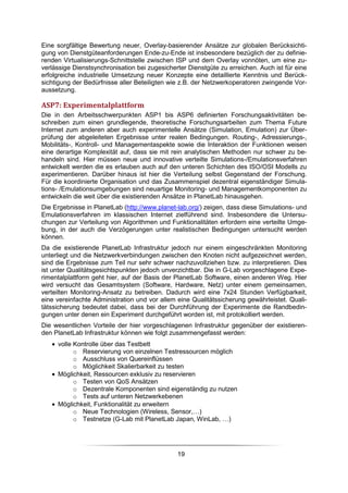 Eine sorgfältige Bewertung neuer, Overlay-basierender Ansätze zur globalen Berücksichti-
gung von Dienstgüteanforderungen Ende-zu-Ende ist insbesondere bezüglich der zu definie-
renden Virtualisierungs-Schnittstelle zwischen ISP und dem Overlay vonnöten, um eine zu-
verlässige Dienstsynchronisation bei zugesicherter Dienstgüte zu erreichen. Auch ist für eine
erfolgreiche industrielle Umsetzung neuer Konzepte eine detaillierte Kenntnis und Berück-
sichtigung der Bedürfnisse aller Beteiligten wie z.B. der Netzwerkoperatoren zwingende Vor-
aussetzung.

ASP7: Experimentalplattform
Die in den Arbeitsschwerpunkten ASP1 bis ASP6 definierten Forschungsaktivitäten be-
schreiben zum einen grundlegende, theoretische Forschungsarbeiten zum Thema Future
Internet zum anderen aber auch experimentelle Ansätze (Simulation, Emulation) zur Über-
prüfung der abgeleiteten Ergebnisse unter realen Bedingungen. Routing-, Adressierungs-,
Mobilitäts-, Kontroll- und Managementaspekte sowie die Interaktion der Funktionen weisen
eine derartige Komplexität auf, dass sie mit rein analytischen Methoden nur schwer zu be-
handeln sind. Hier müssen neue und innovative verteilte Simulations-/Emulationsverfahren
entwickelt werden die es erlauben auch auf den unteren Schichten des ISO/OSI Modells zu
experimentieren. Darüber hinaus ist hier die Verteilung selbst Gegenstand der Forschung.
Für die koordinierte Organisation und das Zusammenspiel dezentral eigenständiger Simula-
tions- /Emulationsumgebungen sind neuartige Monitoring- und Managementkomponenten zu
entwickeln die weit über die existierenden Ansätze in PlanetLab hinausgehen.
Die Ergebnisse in PlanetLab (http://www.planet-lab.org/) zeigen, dass diese Simulations- und
Emulationsverfahren im klassischen Internet zielführend sind. Insbesondere die Untersu-
chungen zur Verteilung von Algorithmen und Funktionalitäten erfordern eine verteilte Umge-
bung, in der auch die Verzögerungen unter realistischen Bedingungen untersucht werden
können.
Da die existierende PlanetLab Infrastruktur jedoch nur einem eingeschränkten Monitoring
unterliegt und die Netzwerkverbindungen zwischen den Knoten nicht aufgezeichnet werden,
sind die Ergebnisse zum Teil nur sehr schwer nachzuvollziehen bzw. zu interpretieren. Dies
ist unter Qualitätsgesichtspunkten jedoch unverzichtbar. Die in G-Lab vorgeschlagene Expe-
rimentalplattform geht hier, auf der Basis der PlanetLab Software, einen anderen Weg. Hier
wird versucht das Gesamtsystem (Software, Hardware, Netz) unter einem gemeinsamen,
verteilten Monitoring-Ansatz zu betreiben. Dadurch wird eine 7x24 Stunden Verfügbarkeit,
eine vereinfachte Administration und vor allem eine Qualitätssicherung gewährleistet. Quali-
tätssicherung bedeutet dabei, dass bei der Durchführung der Experimente die Randbedin-
gungen unter denen ein Experiment durchgeführt worden ist, mit protokolliert werden.
Die wesentlichen Vorteile der hier vorgeschlagenen Infrastruktur gegenüber der existieren-
den PlanetLab Infrastruktur können wie folgt zusammengefasst werden:
   • volle Kontrolle über das Testbett
           o Reservierung von einzelnen Testressourcen möglich
           o Ausschluss von Quereinflüssen
           o Möglichkeit Skalierbarkeit zu testen
   • Möglichkeit, Ressourcen exklusiv zu reservieren
           o Testen von QoS Ansätzen
           o Dezentrale Komponenten sind eigenständig zu nutzen
           o Tests auf unteren Netzwerkebenen
   • Möglichkeit, Funktionalität zu erweitern
           o Neue Technologien (Wireless, Sensor,…)
           o Testnetze (G-Lab mit PlanetLab Japan, WinLab, …)




                                               19
 