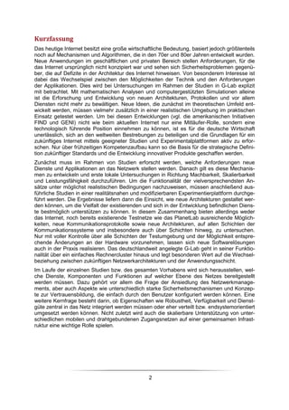 Kurzfassung
Das heutige Internet besitzt eine große wirtschaftliche Bedeutung, basiert jedoch größtenteils
noch auf Mechanismen und Algorithmen, die in den 70er und 80er Jahren entwickelt wurden.
Neue Anwendungen im geschäftlichen und privaten Bereich stellen Anforderungen, für die
das Internet ursprünglich nicht konzipiert war und sehen sich Sicherheitsproblemen gegenü-
ber, die auf Defizite in der Architektur des Internet hinweisen. Von besonderem Interesse ist
dabei das Wechselspiel zwischen den Möglichkeiten der Technik und den Anforderungen
der Applikationen. Dies wird bei Untersuchungen im Rahmen der Studien in G-Lab explizit
mit betrachtet. Mit mathematischen Analysen und computergestützten Simulationen alleine
ist die Erforschung und Entwicklung von neuen Architekturen, Protokollen und vor allem
Diensten nicht mehr zu bewältigen. Neue Ideen, die zunächst im theoretischen Umfeld ent-
wickelt werden, müssen vielmehr zusätzlich in einer realistischen Umgebung im praktischen
Einsatz getestet werden. Um bei diesen Entwicklungen (vgl. die amerikanischen Initiativen
FIND und GENI) nicht wie beim aktuellen Internet nur eine Mitläufer-Rolle, sondern eine
technologisch führende Position einnehmen zu können, ist es für die deutsche Wirtschaft
unerlässlich, sich an den weltweiten Bestrebungen zu beteiligen und die Grundlagen für ein
zukünftiges Internet mittels geeigneter Studien und Experimentalplattformen aktiv zu erfor-
schen. Nur über frühzeitigen Kompetenzaufbau kann so die Basis für die strategische Defini-
tion zukünftiger Standards und die Entwicklung innovativer Produkte geschaffen werden.
Zunächst muss im Rahmen von Studien erforscht werden, welche Anforderungen neue
Dienste und Applikationen an das Netzwerk stellen werden. Danach gilt es diese Mechanis-
men zu entwickeln und erste lokale Untersuchungen in Richtung Machbarkeit, Skalierbarkeit
und Leistungsfähigkeit durchzuführen. Um die Funktionalität der vielversprechendsten An-
sätze unter möglichst realistischen Bedingungen nachzuweisen, müssen anschließend aus-
führliche Studien in einer realitätsnahen und modifizierbaren Experimentierplattform durchge-
führt werden. Die Ergebnisse liefern dann die Einsicht, wie neue Architekturen gestaltet wer-
den können, um die Vielfalt der existierenden und sich in der Entwicklung befindlichen Diens-
te bestmöglich unterstützen zu können. In diesem Zusammenhang bieten allerdings weder
das Internet, noch bereits existierende Testnetze wie das PlanetLab ausreichende Möglich-
keiten, neue Kommunikationsprotokolle sowie neue Architekturen, auf allen Schichten der
Kommunikationssysteme und insbesondere auch über Schichten hinweg, zu untersuchen.
Nur mit voller Kontrolle über alle Schichten der Testumgebung und der Möglichkeit entspre-
chende Änderungen an der Hardware vorzunehmen, lassen sich neue Softwarelösungen
auch in der Praxis realisieren. Das deutschlandweit angelegte G-Lab geht in seiner Funktio-
nalität über ein einfaches Rechnercluster hinaus und legt besonderen Wert auf die Wechsel-
beziehung zwischen zukünftigen Netzwerkarchitekturen und der Anwendungsschicht.
Im Laufe der einzelnen Studien bzw. des gesamten Vorhabens wird sich herausstellen, wel-
che Dienste, Komponenten und Funktionen auf welcher Ebene des Netzes bereitgestellt
werden müssen. Dazu gehört vor allem die Frage der Ansiedlung des Netzwerkmanage-
ments, aber auch Aspekte wie unterschiedlich starke Sicherheitsmechanismen und Konzep-
te zur Vertrauensbildung, die einfach durch den Benutzer konfiguriert werden können. Eine
weitere Kernfrage besteht darin, ob Eigenschaften wie Robustheit, Verfügbarkeit und Dienst-
güte zentral in das Netz integriert werden müssen oder eher verteilt bzw. endsystemorientiert
umgesetzt werden können. Nicht zuletzt wird auch die skalierbare Unterstützung von unter-
schiedlichen mobilen und drahtgebundenen Zugangsnetzen auf einer gemeinsamen Infrast-
ruktur eine wichtige Rolle spielen.




                                                2
 