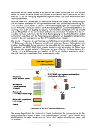 Da auf den Knoten dieses Systems ausschließlich die PlanetLab Software läuft (das System
bootet mit dieser Software) stehen die Systeme ausschließlich den Experimenten im Rah-
men von G-Lab zur Verfügung. Allgemeine Aufgaben können über diese Knoten nicht mehr
abgewickelt werden.
Da die Knoten über Ethernet bzw. IP miteinander vernetzt sind, stellen die Untersuchungen
auf den unteren Schichten der heutigen Netzarchitektur eine weitere Herausforderung dar.
Aber auch hier kann zunächst in kleinen, kontrollierten Umgebungen die Funktionalität einer
neuen Architektur untersucht werden. Der Aufbau der geplanten Experimentalplattform ist so
angelegt, dass auch ein Zugang zur Layer-2 Funktionalitäten ermöglicht wird. So besteht
z.B. die Möglichkeit mit der verwendeten Software die entwickelten Protokolle über die ein-
gesetzte Hardware zu tunneln. Da die G-Lab Testumgebung von den Projektpartnern selbst
administriert wird, lässt sich die Testumgebung nachträglich um zusätzliche Komponenten
erweitern, die nicht zwangsweise auf dem IP Protokoll basieren müssen.
Die für die 1. Phase des G-Lab Projektes beschaffte Experimentalplattform besteht aus ca.
175 Netzknoten, die über 6 Standorte verteilt sind, wobei der Standort Kaiserslautern die
Funktion des PlanetLab Central übernimmt. An jedem Standort gibt es einen Kopfknoten, der
für Aufgaben wie DHCP, DNS, Boot images, Monitoring, etc. vorgesehen ist. Neben dem
Kopfknoten gibt es noch weitere 24 Netzknoten an jedem Standort (in Kaiserslautern 58).
Von den 24, bzw. 58 Netzknoten sind jeweils 2 mit 8 Ethernet Interfaces ausgerüstet, die vor
allem für netz/routing-spezifische Tests genutzt werden sollen.




                         Abbildung 3: G-Lab: Experimentalplattform


Die genaue Spezifikation der Knoten ist in Tabelle 1 aufgelistet. Die Nutzungsrechte der Ex-
perimentalplattform werden in einer Konsortialvereinbarung geregelt. Hierbei besteht auch
die Möglichkeit für später hinzukommende Partner, die Experimentalplattform zu nutzen und
zu erweitern.


                                               20
 