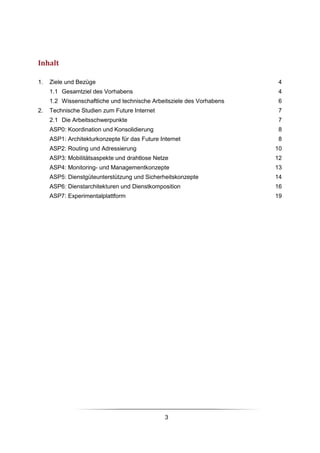 Inhalt

1.   Ziele und Bezüge                                                  4
     1.1 Gesamtziel des Vorhabens                                      4
     1.2 Wissenschaftliche und technische Arbeitsziele des Vorhabens   6
2.   Technische Studien zum Future Internet                            7
     2.1 Die Arbeitsschwerpunkte                                       7
     ASP0: Koordination und Konsolidierung                             8
     ASP1: Architekturkonzepte für das Future Internet                 8
     ASP2: Routing und Adressierung                                    10
     ASP3: Mobilitätsaspekte und drahtlose Netze                       12
     ASP4: Monitoring- und Managementkonzepte                          13
     ASP5: Dienstgüteunterstützung und Sicherheitskonzepte             14
     ASP6: Dienstarchitekturen und Dienstkomposition                   16
     ASP7: Experimentalplattform                                       19




                                                3
 