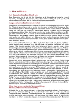 1. Ziele und Bezüge
1.1 Gesamtziel des Projektes G-Lab
Das Gesamtziel von G-Lab ist die Entwicklung und Untersuchung innovativer (inter-)
networking Paradigmen. Dies soll sowohl auf Basis inkrementeller, als auch grundlegend
neuer Ansätze geschehen, was im Folgenden ausführlich motiviert wird.
Ausgangssituation: Das Internet schwächelt
Das Internet ist mittlerweile zum Rückgrat der modernen Industriegesellschaft und der globa-
len Wirtschaft gewachsen, und es besitzt eine immense wirtschaftliche Bedeutung. Glei-
chermaßen steigen die Anforderungen an das Internet immer weiter und man geht heute
davon aus, dass über die Vernetzung „traditioneller“ Rechner in Zukunft eine große Anzahl
an Alltagsgegenständen über das Internet vernetzt sein werden (Stichwort: Internet der Din-
ge). Wie das Internet der u.a. daraus resultierenden Vielfalt an unterschiedlichen Anforde-
rungen gerecht werden kann oder ob neue Architekturkonzepte benötigt werden ist heute
noch unklar und soll im Rahmen von G-Lab untersucht werden. Geeignete Konzepte und
Architekturen sollen entworfen werden und in einer äußerst realitätsnahen Experimentalplatt-
form untersucht werden.
Innovationen sind im Internet heute auf der Applikationsebene stark von „Community“ bezo-
genen Anwendungen wie Skype, YouTube oder Flickr und anderen interaktiven und nichtli-
nearen IPTV Diensten geprägt. Unter dem Schlagwort Web 2.0 werden neuere Web-
Anwendungen zusammengefasst, die einen hohen Grad an Interaktivität erlauben. Anderer-
seits gewinnen geschäftliche Anwendungen erheblich an Bedeutung (Virtuelle Private Netze,
eCommerce u.a.), die vor allem durch hohe Anforderungen an die Ausfallsicherheit gekenn-
zeichnet sind. Auf den unteren Schichten ergeben sich sowohl durch Streaming-Dienste, als
auch durch die Integration von drahtlosen Zugängen und durch immer heterogenere Trans-
portnetze deutlich steigende Anforderungen an Bandbreite, Architektur, Mobilität und Unters-
tützung eines breiten Spektrums an weiteren Dienstanforderungen.
Diesen sich schnell weiterentwickelnden Anforderungen hat die technische Evolution des
Internet nicht standhalten können. Zahlreiche Beschränkungen des Internet behindern effi-
ziente Implementierungen neuer Anwendungen und Protokolle vor allem auf den Schichten 3
und 4 bzw. können deren Auf- und Ausbau sogar gänzlich verhindern. Tatsächlich entwickelt
sich das Internet schrittweise zu einem „Flickenteppich“, wobei immer öfter die ursprüngli-
chen Architekturprinzipien missachtet werden. Deutlich wird dies unter anderem an dem In-
frage stellen des Schichten-Prinzips (cross-layer design). Immer mehr „Zwischenschichten“,
wie z.B. MPLS auf Schicht 2,5 werden eingefügt oder auch das Ende-zu-Ende Prinzip wird
durch Firewalls, NATs, Proxies, Caches, etc. verletzt. Die Notwendigkeit hierfür folgt aus den
gestiegenen Anforderungen der Applikationen. Doch die Veränderungen erfolgen ohne lang-
fristige Planung oder Zielsetzung. Als Konsequenz nimmt die Komplexität des Internet stän-
dig zu, so dass heute Innovationen verhindert und neue Anforderungen nur mit immer größe-
rem Aufwand erfüllt werden können. Bereits die Komplexität der aktuellen Internetarchitektur
erfordert einen hohen Konfigurations- und Verwaltungsaufwand, während sie kaum Sicher-
heit, Dienstgüte, Robustheit und Flexibilität bietet.
Clean Slate versus evolutionäre Weiterentwicklung:
Studien und Experimente weisen den Weg
Weltweit sind in den letzten Monaten in allen Hochtechnologieregionen Forschungspro-
gramme zur Weiterentwicklung des Internet initiiert worden. Hierbei werden sowohl das
Transportnetzwerk mit seiner Übertragungstechnik und Architektur, als auch die Protokolle
und Service-Enabler kritisch diskutiert. Um das Internet der Zukunft wieder für wirkliche In-
novationen zu öffnen, werden dabei zurzeit zwei wesentliche Ansätze diskutiert. Zum einen


                                                4
 