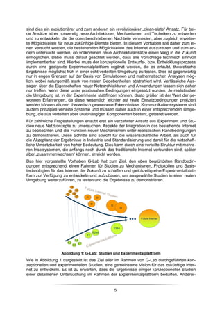 sind dies ein evolutionärer und zum anderen ein revolutionärer „clean-slate“ Ansatz. Für bei-
de Ansätze ist es notwendig neue Architekturen, Mechanismen und Techniken zu entwerfen
und zu entwickeln, die die oben beschriebenen Nachteile vermeiden, aber zugleich erweiter-
te Möglichkeiten für neue zukünftige Dienste bieten. In diesem Vorhaben soll daher zum ei-
nen versucht werden, die bestehenden Möglichkeiten des Internet auszureizen und zum an-
dern untersucht werden, ob vollkommen neue Architekturansätze einen Weg in die Zukunft
ermöglichen. Dabei muss darauf geachtet werden, dass alle Vorschläge technisch sinnvoll
implementierbar sind. Hierbei muss der konzeptionelle Entwurfs-, bzw. Entwicklungsprozess
durch eine geeignete Experimentalplattform ergänzt werden, die es erlaubt, theoretische
Ergebnisse möglichst früh in einer echt verteilten Umgebung zu testen. Dies ist gegenwärtig
nur in engen Grenzen auf der Basis von Simulationen und mathematischen Analysen mög-
lich, wobei naturgemäß stark von realen Gegebenheiten abstrahiert wird. Verlässliche Aus-
sagen über die Eigenschaften neuer Netzarchitekturen und Anwendungen lassen sich daher
nur treffen, wenn diese unter praxisnahen Bedingungen eingesetzt wurden. Je realistischer
die Umgebung ist, in der Experimente stattfinden können, desto größer ist der Wert der ge-
wonnen Erfahrungen, da diese wesentlich leichter auf reale Einsatzbedingungen projiziert
werden können als rein theoretisch gewonnene Erkenntnisse. Kommunikationssysteme sind
zudem prinzipiell verteilte Systeme und müssen daher auch in einer entsprechenden Umge-
bung, die aus verteilten aber unabhängigen Komponenten besteht, getestet werden.
Für zahlreiche Fragestellungen erlaubt erst ein verzahnter Ansatz aus Experiment und Stu-
dien neue Netzkonzepte zu untersuchen, Aspekte der Integration in das bestehende Internet
zu beobachten und die Funktion neuer Mechanismen unter realistischen Randbedingungen
zu demonstrieren. Diese Schritte sind sowohl für die wissenschaftliche Arbeit, als auch für
die Akzeptanz der Ergebnisse in Industrie und Standardisierung und damit für die wirtschaft-
liche Umsetzbarkeit von hoher Bedeutung. Dies kann durch eine verteilte Struktur mit mehre-
ren Inselsystemen, die anfangs noch durch das traditionelle Internet verbunden sind, später
aber „zusammenwachsen“ können, erreicht werden.
Das hier vorgestellte Vorhaben G-Lab hat zum Ziel, den oben begründeten Randbedin-
gungen entsprechend, einen Rahmen für Studien zu Mechanismen, Protokollen und Basis-
technologien für das Internet der Zukunft zu schaffen und gleichzeitig eine Experimentalplatt-
form zur Verfügung zu entwickeln und aufzubauen, um ausgewählte Studien in einer realen
Umgebung weiterzuführen, zu testen und die Ergebnisse zu demonstrieren.
                            I3
                           I5         I4
                      I2         I6
                                      I7        I5        I2

                                                     I8
                                                               I5
                                                                        I8



                                                                             Future Internet


                                                                    E5&8
                                                      E2&8
                                                E5

                                  E6
                       E2                  E7
                                E5


                   Abbildung 1: G-Lab: Studien und Experimentalplattform
Wie in Abbildung 1 dargestellt ist das Ziel aller im Rahmen von G-Lab durchgeführten kon-
zeptionellen und experimentellen Studien, eine gemeinsame Vision für das zukünftige Inter-
net zu entwickeln. Es ist zu erwarten, dass die Ergebnisse einiger konzeptioneller Studien
einer detaillierten Untersuchung im Rahmen der Experimentalplattform bedürfen. Anderer-


                                                                    5
 