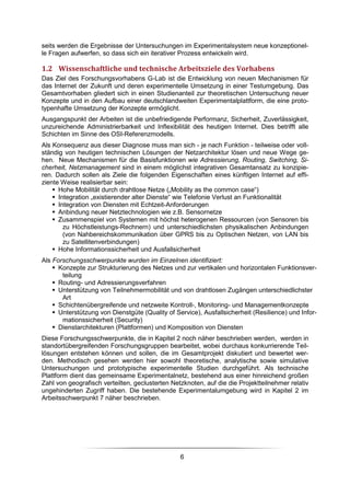 seits werden die Ergebnisse der Untersuchungen im Experimentalsystem neue konzeptionel-
le Fragen aufwerfen, so dass sich ein iterativer Prozess entwickeln wird.

1.2 Wissenschaftliche und technische Arbeitsziele des Vorhabens
Das Ziel des Forschungsvorhabens G-Lab ist die Entwicklung von neuen Mechanismen für
das Internet der Zukunft und deren experimentelle Umsetzung in einer Testumgebung. Das
Gesamtvorhaben gliedert sich in einen Studienanteil zur theoretischen Untersuchung neuer
Konzepte und in den Aufbau einer deutschlandweiten Experimentalplattform, die eine proto-
typenhafte Umsetzung der Konzepte ermöglicht.
Ausgangspunkt der Arbeiten ist die unbefriedigende Performanz, Sicherheit, Zuverlässigkeit,
unzureichende Administrierbarkeit und Inflexibilität des heutigen Internet. Dies betrifft alle
Schichten im Sinne des OSI-Referenzmodells.
Als Konsequenz aus dieser Diagnose muss man sich - je nach Funktion - teilweise oder voll-
ständig von heutigen technischen Lösungen der Netzarchitektur lösen und neue Wege ge-
hen. Neue Mechanismen für die Basisfunktionen wie Adressierung, Routing, Switching, Si-
cherheit, Netzmanagement sind in einem möglichst integrativen Gesamtansatz zu konzipie-
ren. Dadurch sollen als Ziele die folgenden Eigenschaften eines künftigen Internet auf effi-
ziente Weise realisierbar sein:
      Hohe Mobilität durch drahtlose Netze („Mobility as the common case“)
      Integration „existierender alter Dienste“ wie Telefonie Verlust an Funktionalität
      Integration von Diensten mit Echtzeit-Anforderungen
      Anbindung neuer Netztechnologien wie z.B. Sensornetze
      Zusammenspiel von Systemen mit höchst heterogenen Ressourcen (von Sensoren bis
        zu Höchstleistungs-Rechnern) und unterschiedlichsten physikalischen Anbindungen
        (von Nahbereichskommunikation über GPRS bis zu Optischen Netzen, von LAN bis
        zu Satellitenverbindungen)
      Hohe Informationssicherheit und Ausfallsicherheit
Als Forschungsschwerpunkte wurden im Einzelnen identifiziert:
      Konzepte zur Strukturierung des Netzes und zur vertikalen und horizontalen Funktionsver-
       teilung
      Routing- und Adressierungsverfahren
      Unterstützung von Teilnehmermobilität und von drahtlosen Zugängen unterschiedlichster
       Art
      Schichtenübergreifende und netzweite Kontroll-, Monitoring- und Managementkonzepte
      Unterstützung von Dienstgüte (Quality of Service), Ausfallsicherheit (Resilience) und Infor-
       mationssicherheit (Security)
      Dienstarchitekturen (Plattformen) und Komposition von Diensten
Diese Forschungsschwerpunkte, die in Kapitel 2 noch näher beschrieben werden, werden in
standortübergreifenden Forschungsgruppen bearbeitet, wobei durchaus konkurrierende Teil-
lösungen entstehen können und sollen, die im Gesamtprojekt diskutiert und bewertet wer-
den. Methodisch gesehen werden hier sowohl theoretische, analytische sowie simulative
Untersuchungen und prototypische experimentelle Studien durchgeführt. Als technische
Plattform dient das gemeinsame Experimentalnetz, bestehend aus einer hinreichend großen
Zahl von geografisch verteilten, geclusterten Netzknoten, auf die die Projektteilnehmer relativ
ungehinderten Zugriff haben. Die bestehende Experimentalumgebung wird in Kapitel 2 im
Arbeitsschwerpunkt 7 näher beschrieben.




                                                 6
 