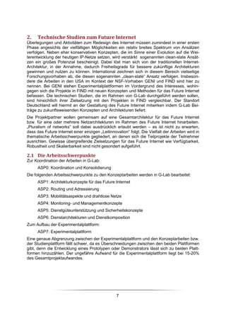 2.    Technische Studien zum Future Internet
Überlegungen und Aktivitäten zum Redesign des Internet müssen zumindest in einer ersten
Phase angesichts der vielfältigen Möglichkeiten ein relativ breites Spektrum von Ansätzen
verfolgen. Neben eher konservativen Konzepten, die im Sinne einer Evolution auf die Wei-
terentwicklung der heutigen IP-Netze setzen, wird verstärkt sogenannten clean-slate Ansät-
zen ein großes Potenzial bescheinigt. Dabei löst man sich von der traditionellen Internet-
Architektur, in der Annahme, dadurch Freiheitsgrade für bessere zukünftige Architekturen
gewinnen und nutzen zu können. International zeichnen sich in diesem Bereich vielseitige
Forschungsvorhaben ab, die diesen sogenannten „clean-slate“ Ansatz verfolgen. Insbeson-
dere die Arbeiten in den USA im Kontext der NSF-Vorhaben GENI und FIND sind hier zu
nennen. Bei GENI stehen Experimentalplattformen im Vordergrund des Interesses, wohin-
gegen sich die Projekte in FIND mit neuen Konzepten und Methoden für das Future Internet
befassen. Die technischen Studien, die im Rahmen von G-Lab durchgeführt werden sollen,
sind hinsichtlich ihrer Zielsetzung mit den Projekten in FIND vergleichbar. Der Standort
Deutschland will hiermit an der Gestaltung des Future Internet mitwirken indem G-Lab Bei-
träge zu zukunftsweisenden Konzepten und Architekturen liefert.
Die Projektpartner wollen gemeinsam auf eine Gesamtarchitektur für das Future Internet
bzw. für eine oder mehrere Netzarchitekturen im Rahmen des Future Internet hinarbeiten.
„Pluralism of networks“ soll dabei ausdrücklich erlaubt werden – es ist nicht zu erwarten,
dass das Future Internet einer einzigen „Leitinnovation“ folgt. Die Vielfalt der Arbeiten wird in
thematische Arbeitsschwerpunkte gegliedert, an denen sich die Teilprojekte der Teilnehmer
ausrichten. Gewisse übergreifende Zielsetzungen für das Future Internet wie Verfügbarkeit,
Robustheit und Skalierbarkeit sind nicht gesondert aufgeführt.

2.1 Die Arbeitsschwerpunkte
Zur Koordination der Arbeiten in G-Lab:
      ASP0: Koordination und Konsolidierung
Die folgenden Arbeitsschwerpunkte zu den Konzeptarbeiten werden in G-Lab bearbeitet:
      ASP1: Architekturkonzepte für das Future Internet
      ASP2: Routing und Adressierung
      ASP3: Mobilitätsaspekte und drahtlose Netze
      ASP4: Monitoring- und Managementkonzepte
      ASP5: Dienstgüteunterstützung und Sicherheitskonzepte
      ASP6: Dienstarchitekturen und Dienstkomposition
Zum Aufbau der Experimentalplattform:
      ASP7: Experimentalplattform
Eine genaue Abgrenzung zwischen der Experimentalplattform und den Konzeptarbeiten bzw.
der Studienplattform fällt schwer, da es Überschneidungen zwischen den beiden Plattformen
gibt, denn die Entwicklung eines Prototypen oder Demonstrators lässt sich zu beiden Platt-
formen hinzuzählen. Der ungefähre Aufwand für die Experimentalplattform liegt bei 15-20%
des Gesamtprojektaufwandes.




                                                  7
 