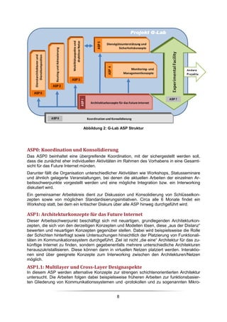 Abbildung 2: G-Lab ASP Struktur




ASP0: Koordination und Konsolidierung
Das ASP0 beinhaltet eine übergreifende Koordination, mit der sichergestellt werden soll,
dass die zunächst eher individuellen Aktivitäten im Rahmen des Vorhabens in eine Gesamt-
sicht für das Future Internet münden.
Darunter fällt die Organisation unterschiedlicher Aktivitäten wie Workshops, Statusseminare
und ähnlich gelagerte Veranstaltungen, bei denen die aktuellen Arbeiten der einzelnen Ar-
beitsschwerpunkte vorgestellt werden und eine mögliche Integration bzw. ein Interworking
diskutiert wird.
Ein gemeinsamer Arbeitskreis dient zur Diskussion und Konsolidierung von Schlüsselkon-
zepten sowie von möglichen Standardisierungsinitiativen. Circa alle 6 Monate findet ein
Workshop statt, bei dem ein kritischer Diskurs über alle ASP hinweg durchgeführt wird.

ASP1: Architekturkonzepte für das Future Internet
Dieser Arbeitsschwerpunkt beschäftigt sich mit neuartigen, grundlegenden Architekturkon-
zepten, die sich von den derzeitigen Konzepten und Modellen lösen, diese „aus der Distanz“
bewerten und neuartigen Konzepten gegenüber stellen. Dabei wird beispielsweise die Rolle
der Schichten hinterfragt sowie Untersuchungen hinsichtlich der Platzierung von Funktionali-
täten im Kommunikationssystem durchgeführt. Ziel ist nicht „die eine“ Architektur für das zu-
künftige Internet zu finden, sondern gegebenenfalls mehrere unterschiedliche Architekturen
herauszukristallisieren. Diese können dann in virtuellen Netzen platziert werden. Interaktio-
nen sind über geeignete Konzepte zum Interworking zwischen den Architekturen/Netzen
möglich.
ASP1.1: Multilayer und Cross-Layer Designaspekte
In diesem ASP werden alternative Konzepte zur strengen schichtenorientierten Architektur
untersucht. Die Arbeiten folgen dabei beispielsweise früheren Arbeiten zur funktionsbasier-
ten Gliederung von Kommunikationssystemen und -protokollen und zu sogenannten Mikro-


                                                8
 