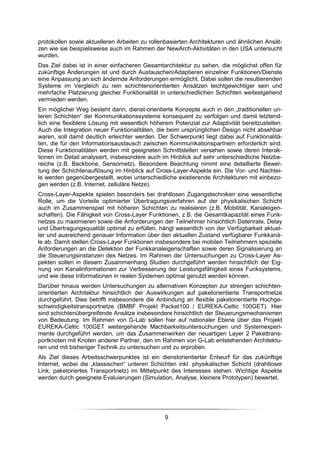protokollen sowie aktuelleren Arbeiten zu rollenbasierten Architekturen und ähnlichen Ansät-
zen wie sie beispielsweise auch im Rahmen der NewArch-Aktivitäten in den USA untersucht
wurden.
Das Ziel dabei ist in einer einfacheren Gesamtarchitektur zu sehen, die möglichst offen für
zukünftige Änderungen ist und durch Austauschen/Adaptieren einzelner Funktionen/Dienste
eine Anpassung an sich ändernde Anforderungen ermöglicht. Dabei sollen die resultierenden
Systeme im Vergleich zu rein schichtenorientierten Ansätzen leichtgewichtiger sein und
mehrfache Platzierung gleicher Funktionalität in unterschiedlichen Schichten weitestgehend
vermieden werden.
Ein möglicher Weg besteht darin, dienst-orientierte Konzepte auch in den „traditionellen un-
teren Schichten“ der Kommunikationssysteme konsequent zu verfolgen und damit letztend-
lich eine flexiblere Lösung mit wesentlich höherem Potenzial zur Adaptivität bereitzustellen.
Auch die Integration neuer Funktionalitäten, die beim ursprünglichen Design nicht absehbar
waren, soll damit deutlich erleichter werden. Der Schwerpunkt liegt dabei auf Funktionalitä-
ten, die für den Informationsaustausch zwischen Kommunikationspartnern erforderlich sind.
Diese Funktionalitäten werden mit geeigneten Schnittstellen versehen sowie deren Interak-
tionen im Detail analysiert, insbesondere auch im Hinblick auf sehr unterschiedliche Netzbe-
reiche (z.B. Backbone, Sensornetz). Besondere Beachtung nimmt eine detaillierte Bewer-
tung der Schichtenauflösung im Hinblick auf Cross-Layer-Aspekte ein. Die Vor- und Nachtei-
le werden gegenübergestellt, wobei unterschiedliche existierende Architekturen mit einbezo-
gen werden (z.B. Internet, zelluläre Netze).
Cross-Layer-Aspekte spielen besonders bei drahtlosen Zugangstechniken eine wesentliche
Rolle, um die Vorteile optimierter Übertragungsverfahren auf der physikalischen Schicht
auch im Zusammenspiel mit höheren Schichten zu realisieren (z.B. Mobilität, Kanaleigen-
schaften). Die Fähigkeit von Cross-Layer Funktionen, z.B. die Gesamtkapazität eines Funk-
netzes zu maximieren sowie die Anforderungen der Teilnehmer hinsichtlich Datenrate, Delay
und Übertragungsqualität optimal zu erfüllen, hängt wesentlich von der Verfügbarkeit aktuel-
ler und ausreichend genauer Information über den aktuellen Zustand verfügbarer Funkkanä-
le ab. Damit stellen Cross-Layer Funktionen insbesondere bei mobilen Teilnehmern spezielle
Anforderungen an die Detektion der Funkkanaleigenschaften sowie deren Signalisierung an
die Steuerungsinstanzen des Netzes. Im Rahmen der Untersuchungen zu Cross-Layer As-
pekten sollen in diesem Zusammenhang Studien durchgeführt werden hinsichtlich der Eig-
nung von Kanalinformationen zur Verbesserung der Leistungsfähigkeit eines Funksystems,
und wie diese Informationen in realen Systemen optimal genutzt werden können.
Darüber hinaus werden Untersuchungen zu alternativen Konzepten zur strengen schichten-
orientierten Architektur hinsichtlich der Auswirkungen auf paketorientierte Transportnetze
durchgeführt. Dies betrifft insbesondere die Anbindung an flexible paketorientierte Hochge-
schwindigkeitstransportnetze (BMBF Projekt Packet100 / EUREKA-Celtic 100GET). Hier
sind schichtenübergreifende Ansätze insbesondere hinsichtlich der Steuerungsmechanismen
von Bedeutung. Im Rahmen von G-Lab sollen hier auf nationaler Ebene über das Projekt
EUREKA-Celtic 100GET weitergehende Machbarkeitsuntersuchungen und Systemexperi-
mente durchgeführt werden, um das Zusammenwirken der neuartigen Layer 2 Pakettrans-
portknoten mit Knoten anderer Partner, den im Rahmen von G-Lab entstehenden Architektu-
ren und mit bisheriger Technik zu untersuchen und zu erproben.
Als Ziel dieses Arbeitsschwerpunktes ist ein dienstorientierter Entwurf für das zukünftige
Internet, wobei die „klassischen“ unteren Schichten inkl. physikalischer Schicht (drahtloser
Link, paketoriertes Transportnetz) im Mittelpunkt des Interesses stehen. Wichtige Aspekte
werden durch geeignete Evaluierungen (Simulation, Analyse, kleinere Prototypen) bewertet.




                                                9
 