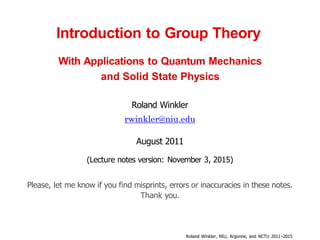 Introduction to Group Theory
With Applications to Quantum Mechanics
and Solid State Physics
Roland Winkler
rwinkler@niu.edu
August 2011
(Lecture notes version: November 3, 2015)
Please, let me know if you find misprints, errors or inaccuracies in these notes.
Thank you.
Roland Winkler, NIU, Argonne, and NCTU 2011−2015
 