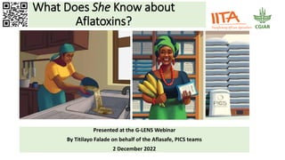 What Does She Know about
Aflatoxins?
Presented at the G-LENS Webinar
By Titilayo Falade on behalf of the Aflasafe, PICS teams
2 December 2022
 