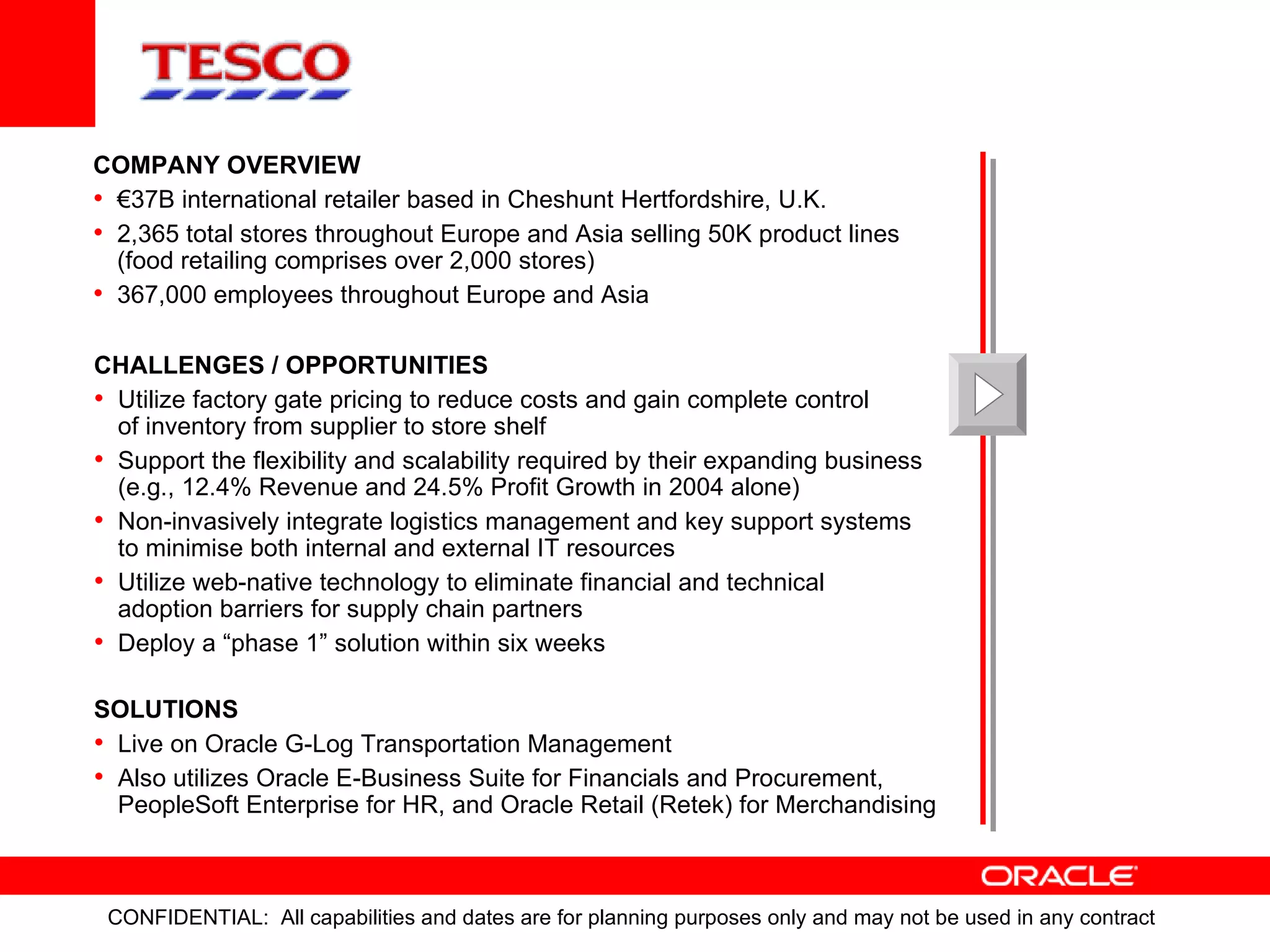 CHALLENGES / OPPORTUNITIES Utilize factory gate pricing to reduce costs and gain complete control of inventory from supplier to store shelf Support the flexibility and scalability required by their expanding business (e.g., 12.4% Revenue and 24.5% Profit Growth in 2004 alone) Non-invasively integrate logistics management and key support systems to minimise both internal and external IT resources Utilize web-native technology to eliminate financial and technical adoption barriers for supply chain partners Deploy a “phase 1” solution within six weeks SOLUTIONS Live on Oracle G-Log Transportation Management  Also utilizes Oracle E-Business Suite for Financials and Procurement, PeopleSoft Enterprise for HR, and Oracle Retail (Retek) for Merchandising COMPANY OVERVIEW € 37B international retailer based in Cheshunt Hertfordshire, U.K. 2,365 total stores throughout Europe and Asia selling 50K product lines (food retailing comprises over 2,000 stores) 367,000 employees throughout Europe and Asia 