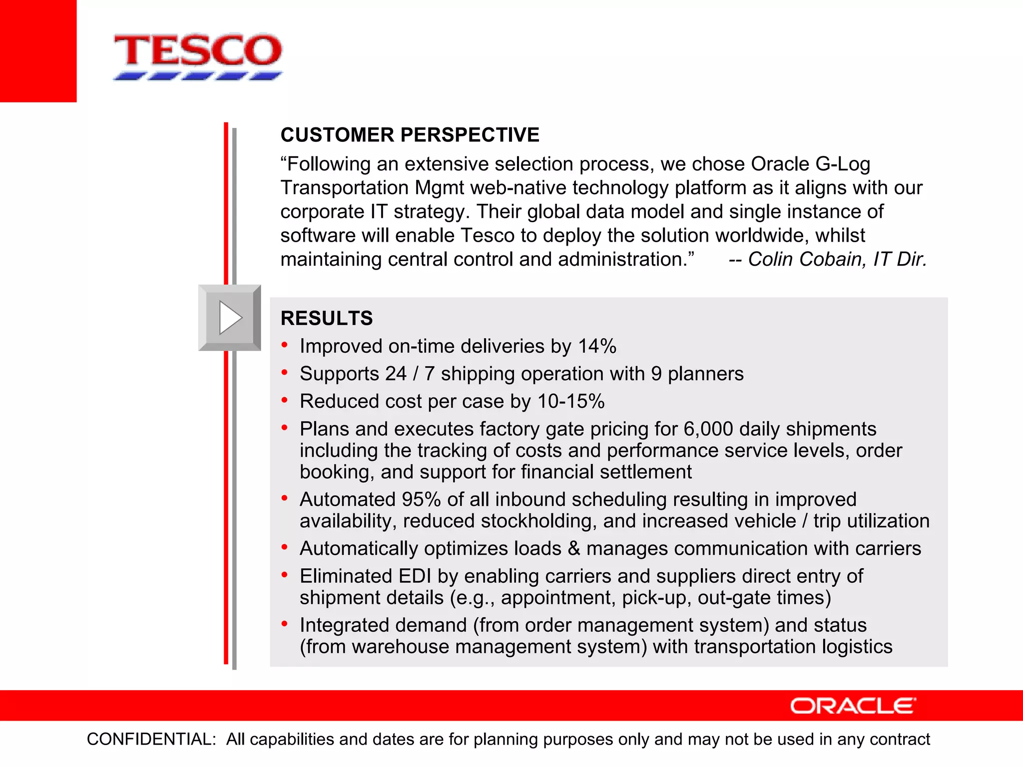 CUSTOMER   PERSPECTIVE “ Following an extensive selection process, we chose Oracle G-Log Transportation Mgmt web-native technology platform as it aligns with our corporate IT strategy. Their global data model and single instance of  software will enable Tesco to deploy the solution worldwide, whilst maintaining central control and administration.”  -- Colin Cobain, IT Dir. RESULTS Improved on-time deliveries by 14% Supports 24 / 7 shipping operation with 9 planners Reduced cost per case by 10-15% Plans and executes  factory gate pricing for 6,000 daily shipments  including the  tracking of costs and performance service levels, order booking, and support for financial settlement Automated 95% of all inbound scheduling resulting in  improved  availability, reduced stockholding, and increased vehicle / trip utilization Automatically optimizes loads & manages communication with carriers Eliminated EDI by enabling carriers and suppliers direct entry of  shipment details (e.g., appointment, pick-up, out-gate times) Integrated demand (from order management system) and status  (from warehouse management system) with transportation logistics 