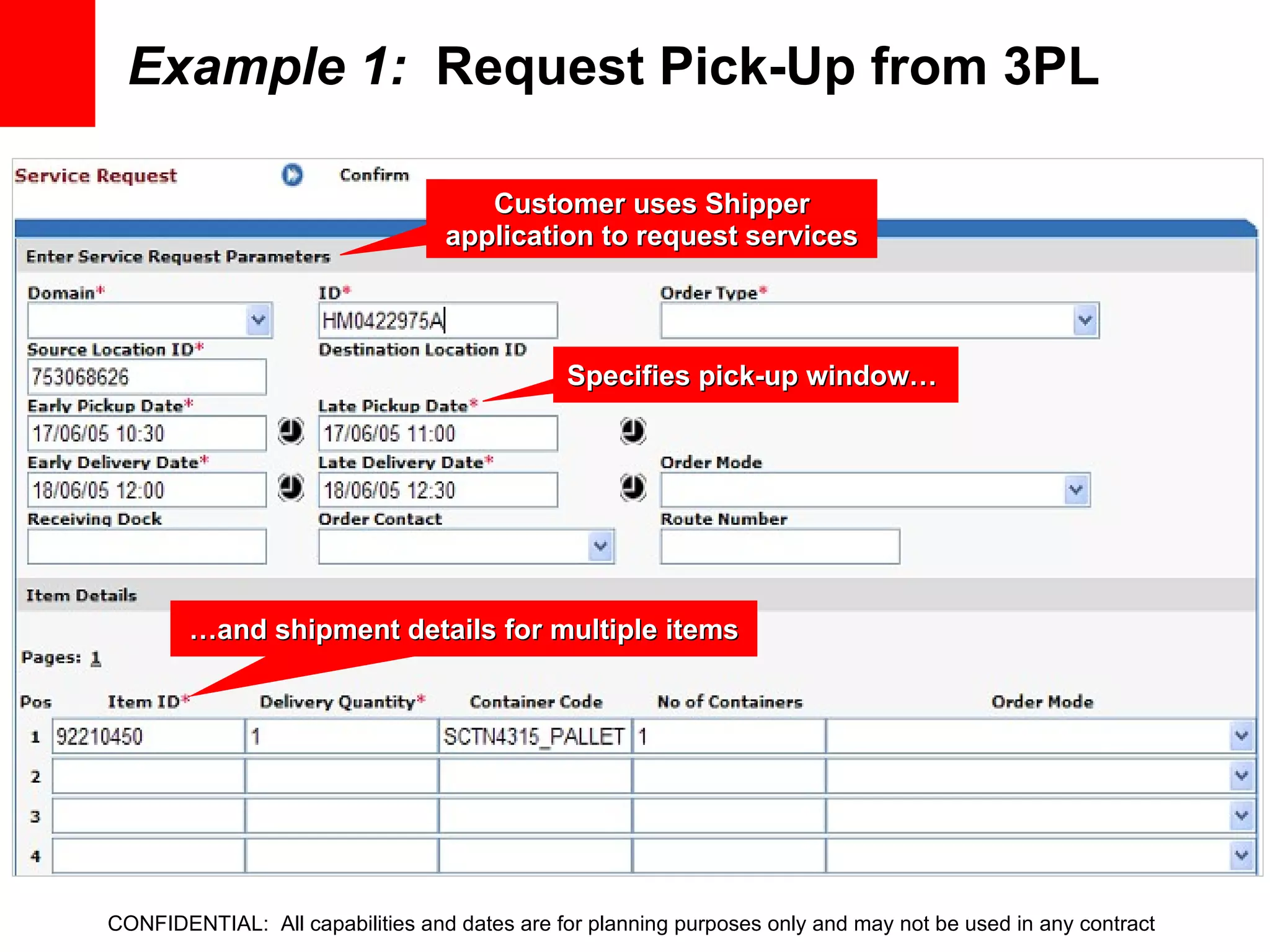 Example 1:   Request Pick-Up from 3PL Customer uses Shipper application to request services Specifies pick-up window…  … and shipment details for multiple items CONFIDENTIAL:  All capabilities and dates are for planning purposes only and may not be used in any contract 