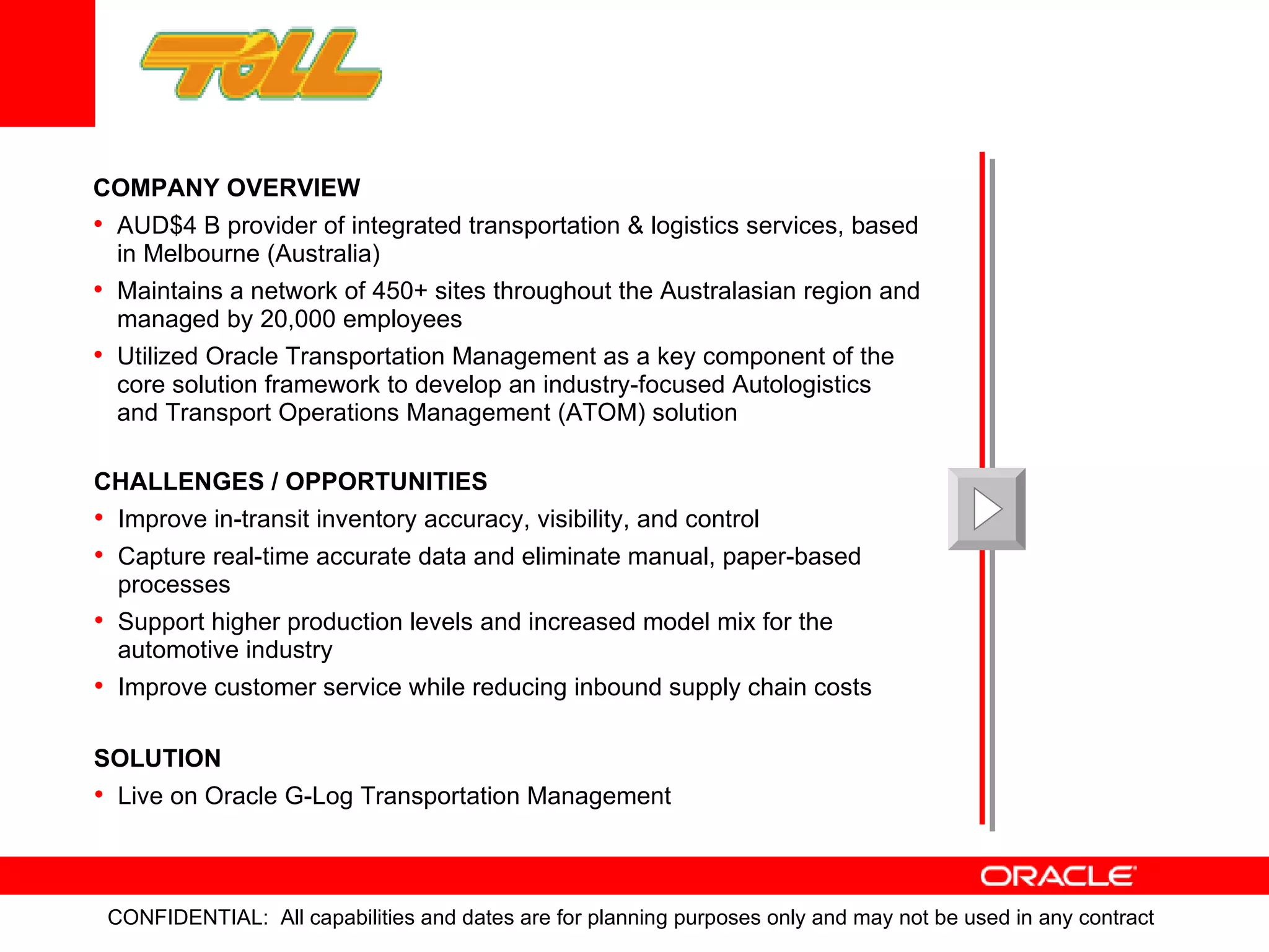 CHALLENGES / OPPORTUNITIES Improve in-transit inventory accuracy, visibility, and control Capture real-time accurate data and eliminate manual, paper-based processes  Support higher production levels and increased model mix for the automotive industry Improve customer service while reducing inbound supply chain costs SOLUTION Live on Oracle G-Log Transportation Management  COMPANY OVERVIEW AUD$4 B provider of integrated transportation & logistics services, based in Melbourne (Australia) Maintains a network of 450+ sites throughout the Australasian region and managed by 20,000 employees Utilized Oracle Transportation Management as a key component of the core solution framework to develop an industry-focused Autologistics  and Transport Operations Management (ATOM) solution 