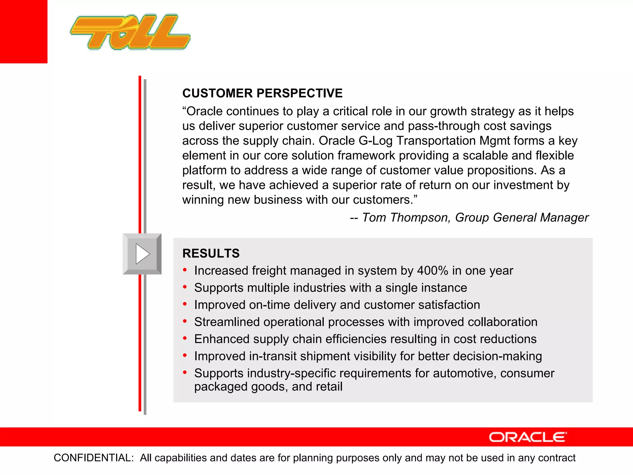 CUSTOMER   PERSPECTIVE “ Oracle continues to play a critical role in our growth strategy as it helps us deliver superior customer service and pass-through cost savings across the supply chain. Oracle G-Log Transportation Mgmt forms a key element in our core solution framework providing a scalable and flexible platform to address a wide range of customer value propositions. As a result, we have achieved a superior rate of return on our investment by winning new business with our customers.” -- Tom Thompson, Group General Manager RESULTS Increased freight managed in system by 400% in one year Supports multiple industries with a single instance Improved on-time delivery and customer satisfaction  Streamlined operational processes with improved collaboration Enhanced supply chain efficiencies resulting in cost reductions  Improved in-transit shipment visibility for better decision-making Supports industry-specific requirements for automotive, consumer packaged goods, and retail 