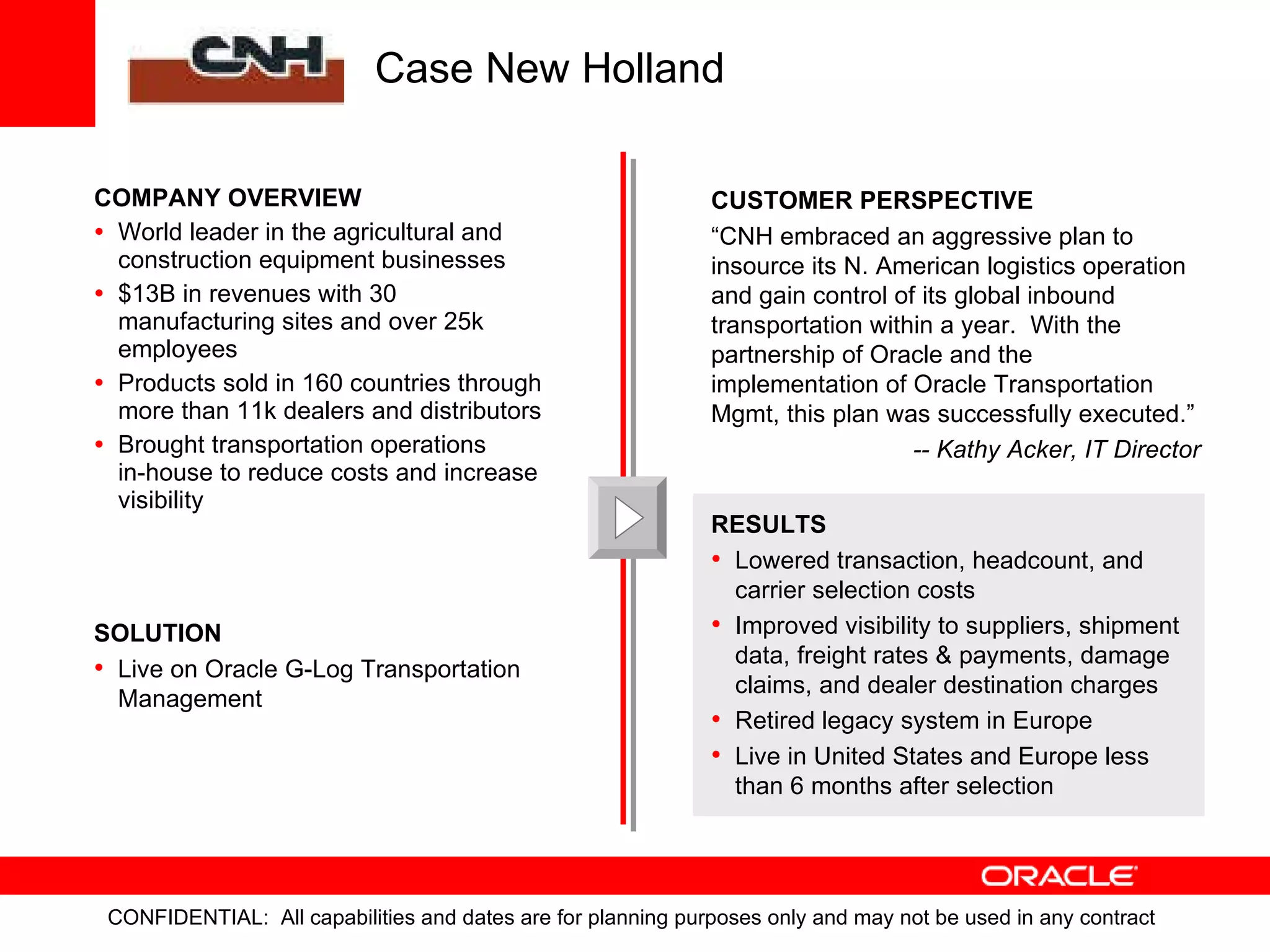 COMPANY OVERVIEW World leader in the agricultural and construction equipment businesses $13B in revenues with 30 manufacturing sites and over 25k employees Products sold in 160 countries through more than 11k dealers and distributors Brought transportation operations  in-house to reduce costs and increase visibility SOLUTION Live on Oracle G-Log Transportation Management RESULTS Lowered transaction, headcount, and carrier selection costs Improved visibility to suppliers, shipment data, freight rates & payments, damage claims, and dealer destination charges Retired legacy system in Europe Live in United States and Europe less than 6 months after selection Case New Holland CUSTOMER PERSPECTIVE “ CNH embraced an aggressive plan to insource its N. American logistics operation and gain control of its global inbound transportation within a year.  With the partnership of Oracle and the implementation of Oracle Transportation Mgmt, this plan was successfully executed.” -- Kathy Acker, IT Director 
