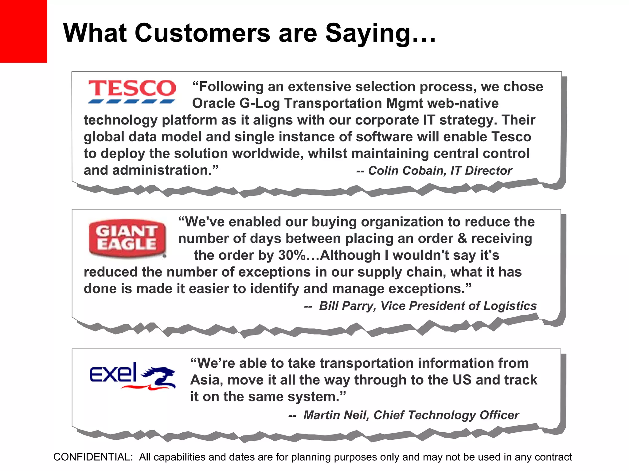 What Customers are Saying… CONFIDENTIAL:  All capabilities and dates are for planning purposes only and may not be used in any contract “ Following an extensive selection process, we chose  Oracle G-Log Transportation Mgmt web-native technology platform as it aligns with our corporate IT strategy. Their global data model and single instance of software will enable Tesco to deploy the solution worldwide, whilst maintaining central control and administration.”    -- Colin Cobain, IT Director “ We've enabled our buying organization to reduce the  number of days between placing an order & receiving  the order by 30%…Although I wouldn't say it's reduced the number of exceptions in our supply chain, what it has done is made it easier to identify and manage exceptions.” --  Bill Parry, Vice President of Logistics “ We’re able to take transportation information from Asia, move it all the way through to the US and track it on the same system.”   --  Martin Neil, Chief Technology Officer 