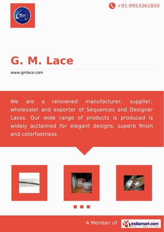 +91-9953361850
A Member of
G. M. Lace
www.gmlace.com
We are a renowned manufacturer, supplier,
wholesaler and exporter of Sequences and Designer
Laces. Our wide range of products is produced is
widely acclaimed for elegant designs, superb ﬁnish
and colorfastness.
 