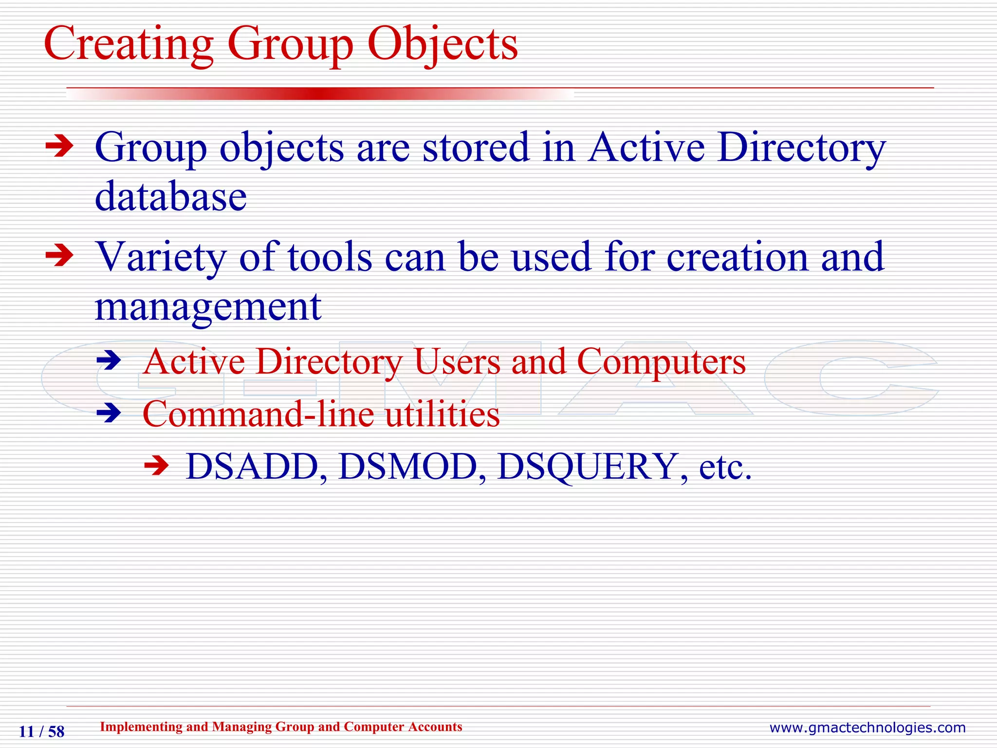Creating Group Objects Group objects are stored in Active Directory database  Variety of tools can be used for creation and management Active Directory Users and Computers Command-line utilities DSADD, DSMOD, DSQUERY, etc. 