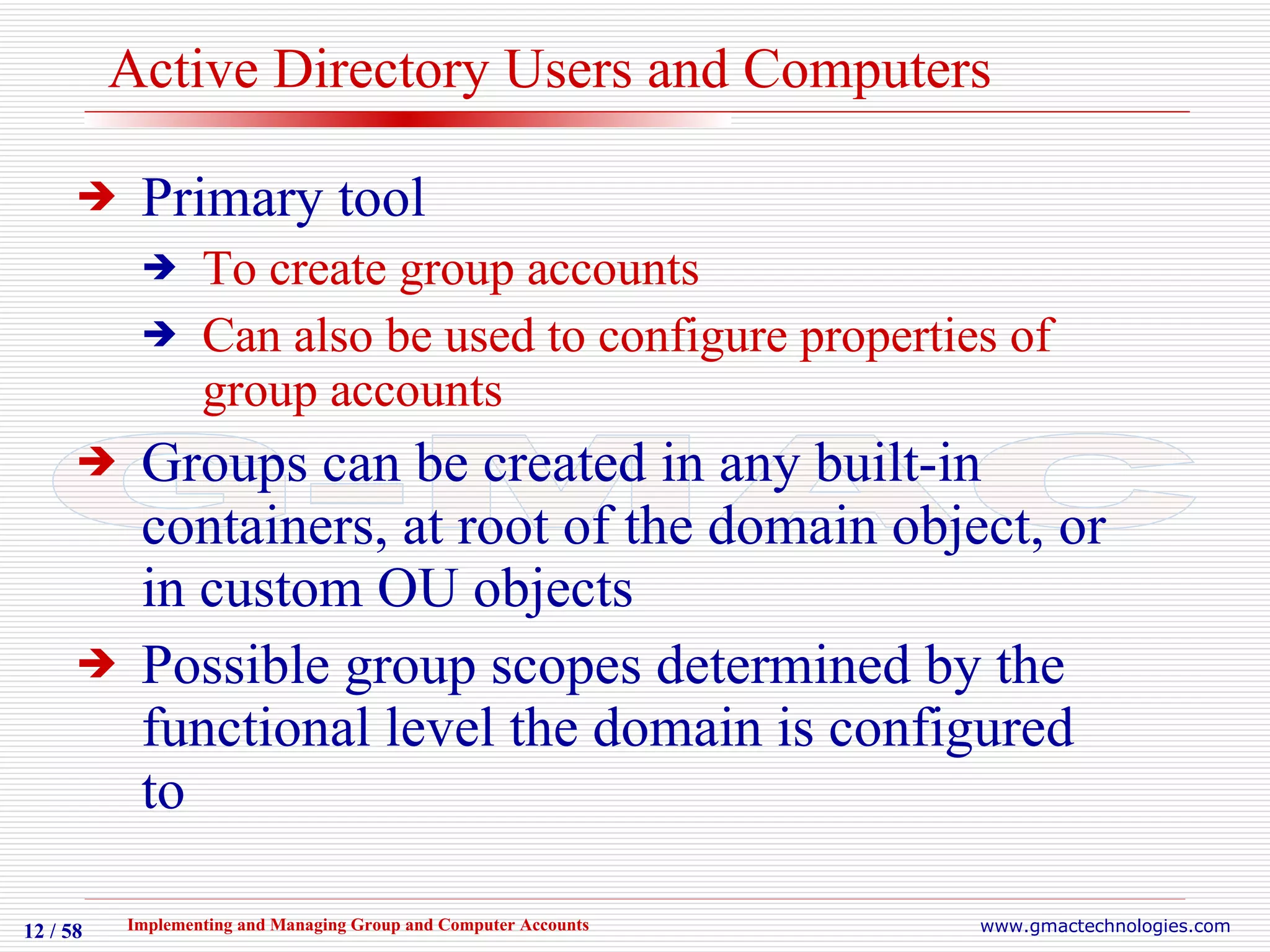 Active Directory Users and Computers Primary tool To create group accounts Can also be used to configure properties of group accounts Groups can be created in any built-in containers, at root of the domain object, or in custom OU objects Possible group scopes determined by the functional level the domain is configured to 