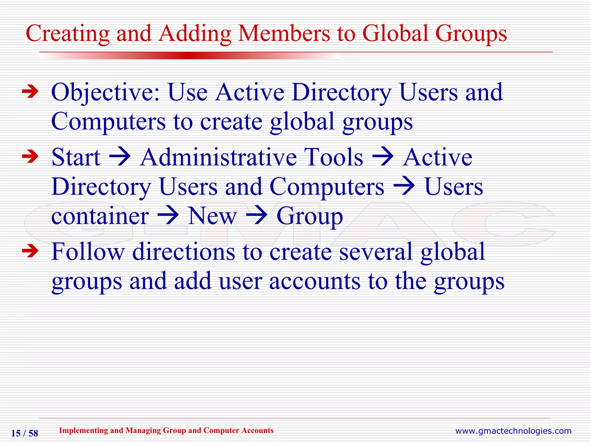 Creating and Adding Members to Global Groups Objective: Use Active Directory Users and Computers to create global groups  Start    Administrative Tools    Active Directory Users and Computers    Users container    New    Group Follow directions to create several global groups and add user accounts to the groups 