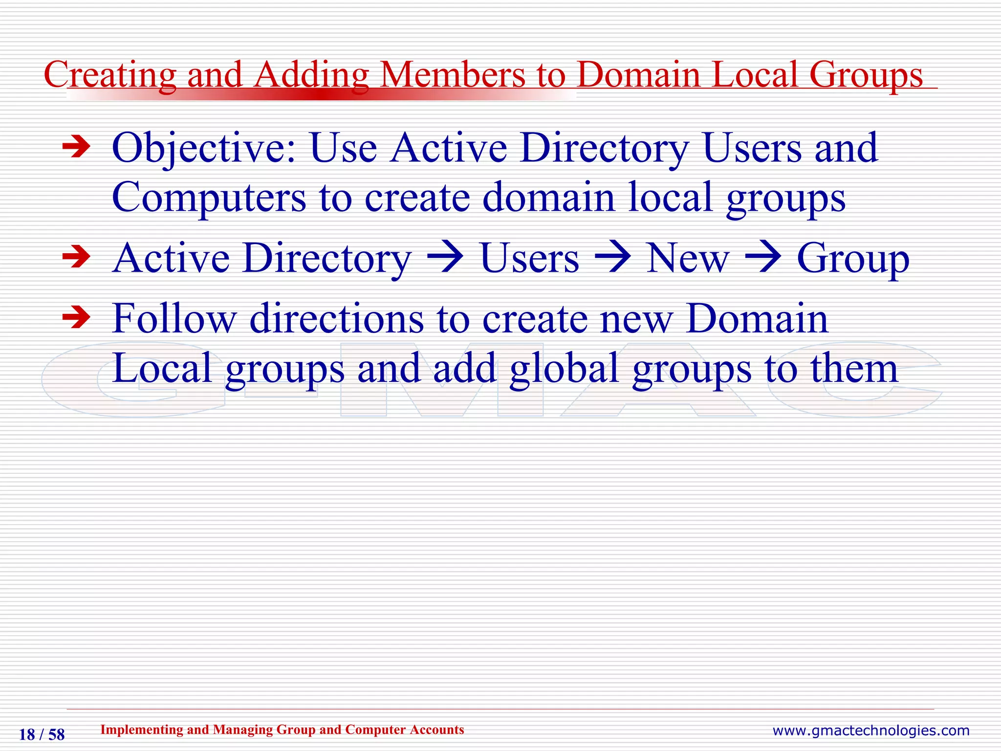 Creating and Adding Members to Domain Local Groups Objective: Use Active Directory Users and Computers to create domain local groups Active Directory    Users    New    Group Follow directions to create new Domain Local groups and add global groups to them 