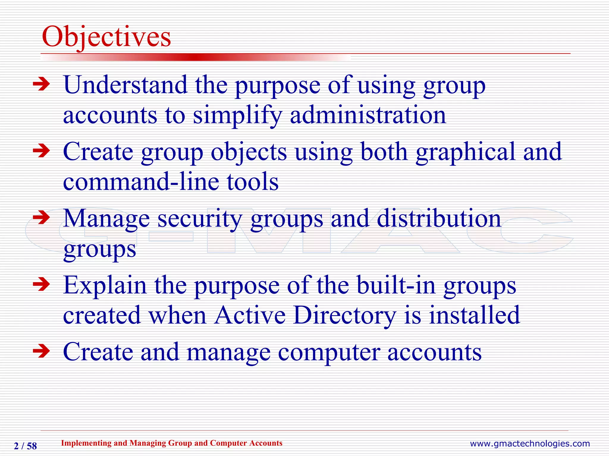 Objectives Understand the purpose of using group accounts to simplify administration Create group objects using both graphical and command-line tools Manage security groups and distribution groups Explain the purpose of the built-in groups created when Active Directory is installed Create and manage computer accounts 