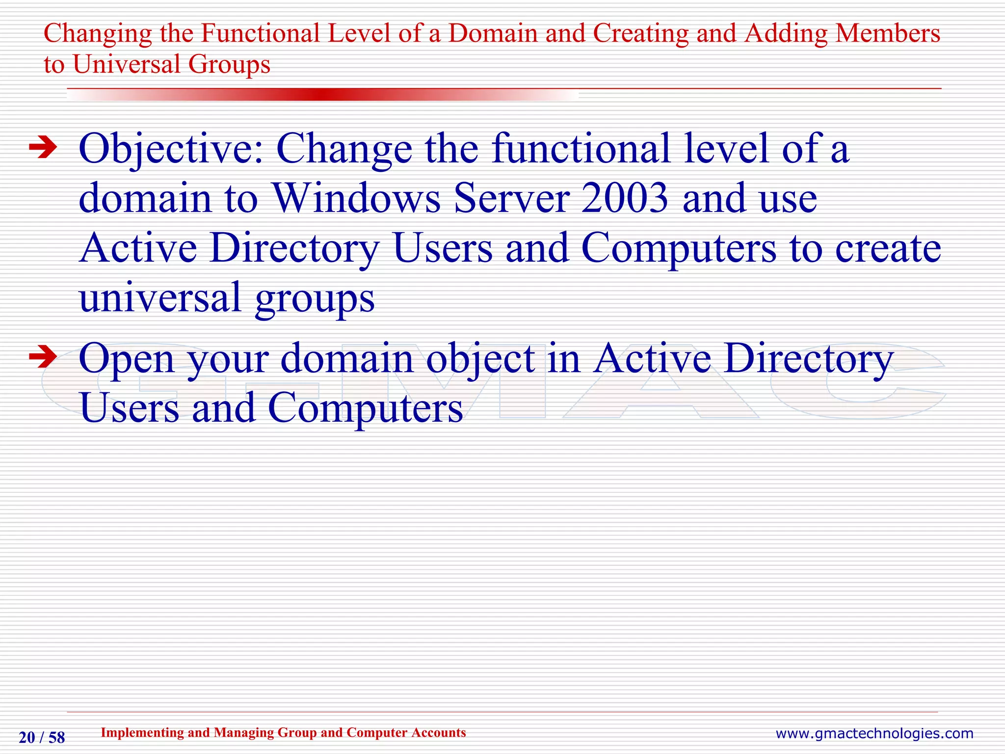 Changing the Functional Level of a Domain and Creating and Adding Members to Universal Groups Objective: Change the functional level of a domain to Windows Server 2003 and use Active Directory Users and Computers to create universal groups Open your domain object in Active Directory Users and Computers 