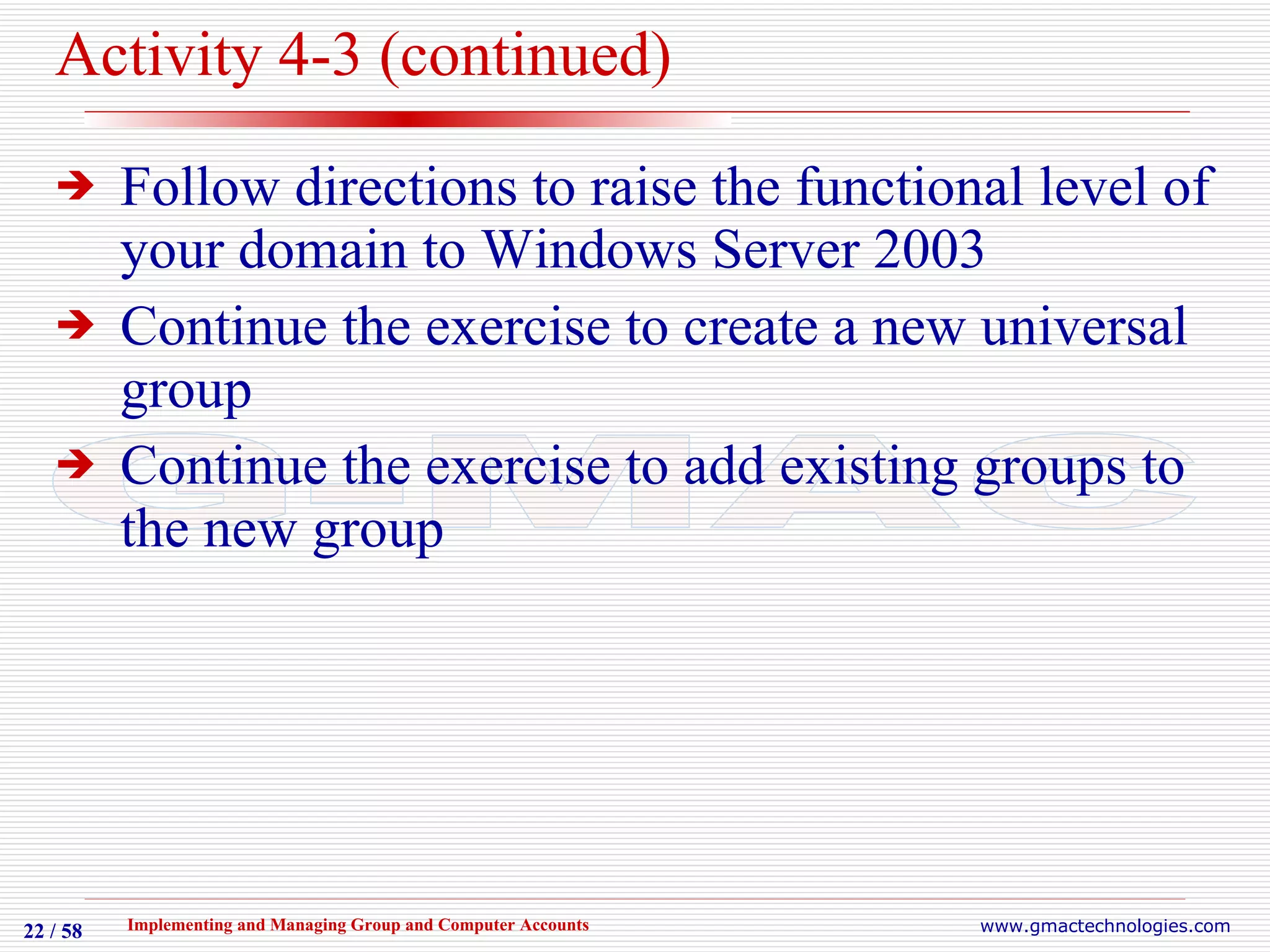 Activity 4-3 (continued) Follow directions to raise the functional level of your domain to Windows Server 2003 Continue the exercise to create a new universal group Continue the exercise to add existing groups to the new group 