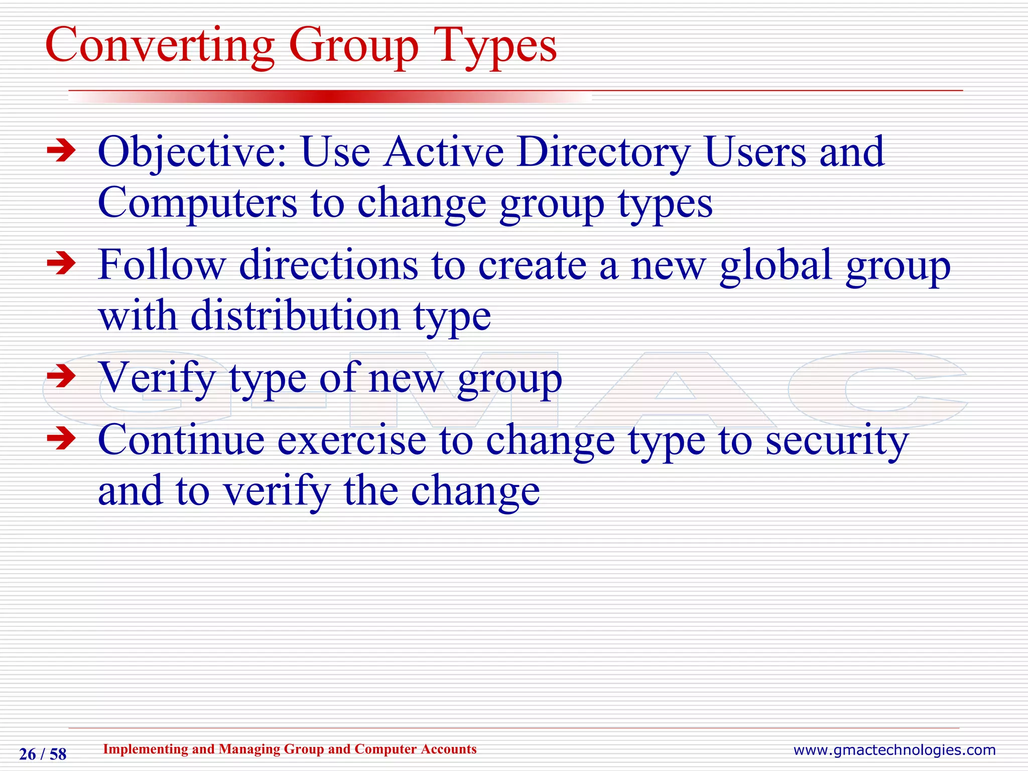 Converting Group Types Objective: Use Active Directory Users and Computers to change group types Follow directions to create a new global group with distribution type Verify type of new group Continue exercise to change type to security and to verify the change 