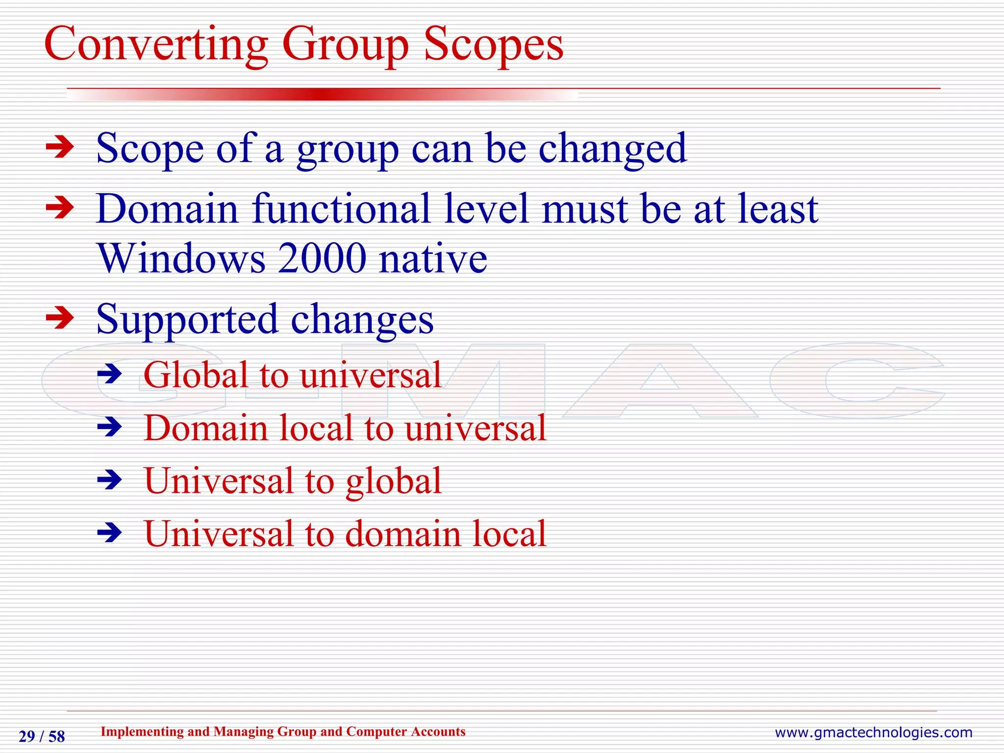 Converting Group Scopes Scope of a group can be changed Domain functional level must be at least Windows 2000 native Supported changes Global to universal Domain local to universal Universal to global Universal to domain local 