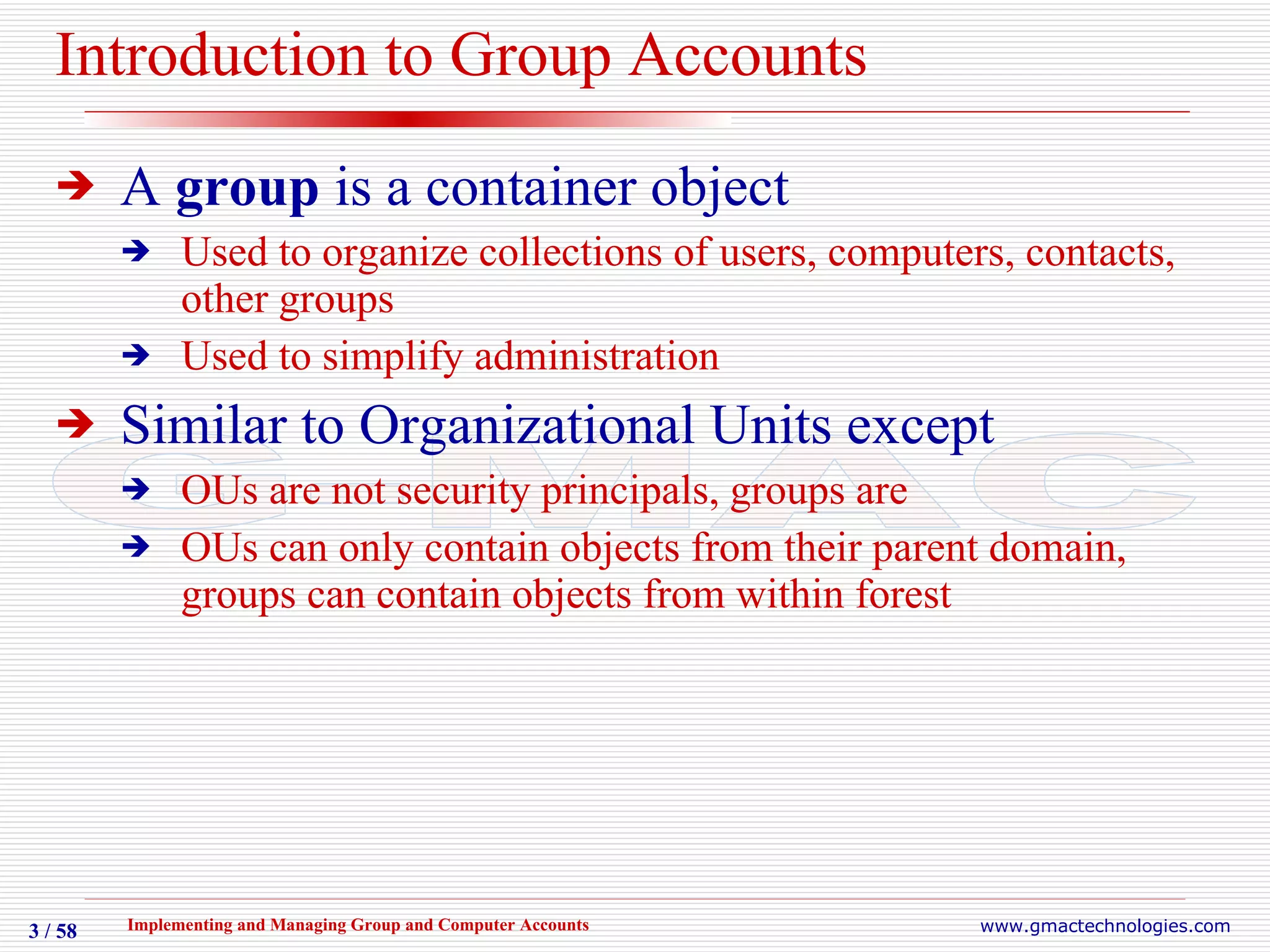 Introduction to Group Accounts A  group  is a container object Used to organize collections of users, computers, contacts, other groups Used to simplify administration Similar to Organizational Units except OUs are not security principals, groups are OUs can only contain objects from their parent domain, groups can contain objects from within forest 