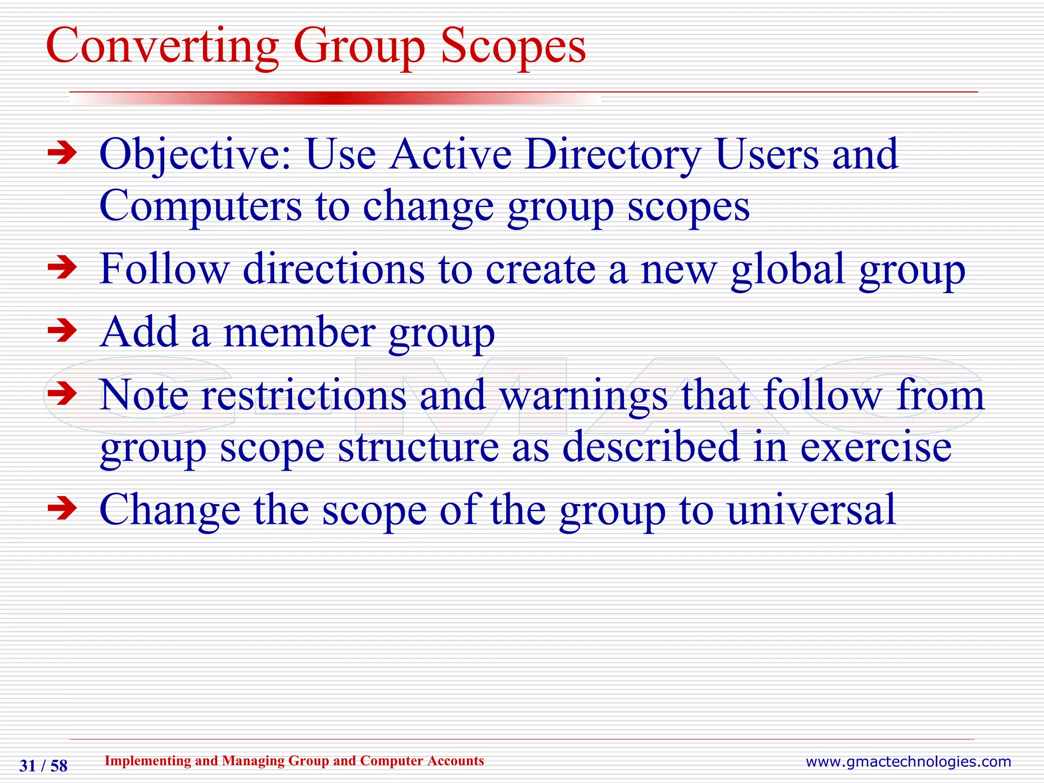 Converting Group Scopes Objective: Use Active Directory Users and Computers to change group scopes Follow directions to create a new global group Add a member group Note restrictions and warnings that follow from group scope structure as described in exercise Change the scope of the group to universal 