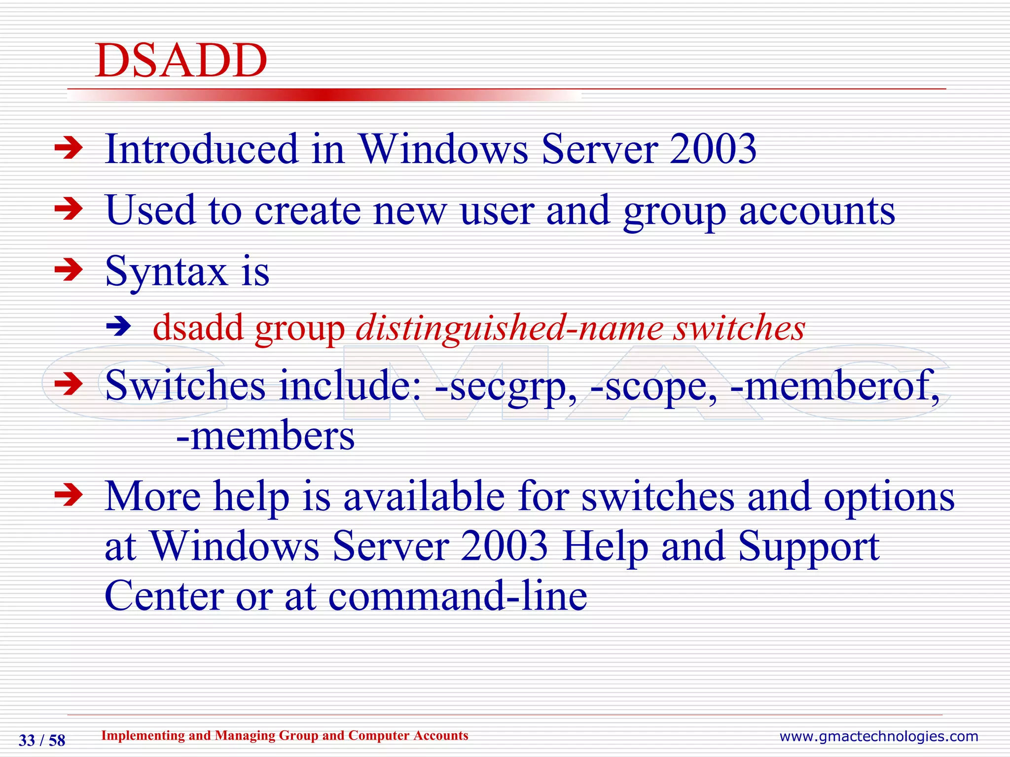 DSADD Introduced in Windows Server 2003 Used to create new user and group accounts Syntax is  dsadd group  distinguished-name switches Switches include: -secgrp, -scope, -memberof,    -members More help is available for switches and options at Windows Server 2003 Help and Support Center or at command-line 